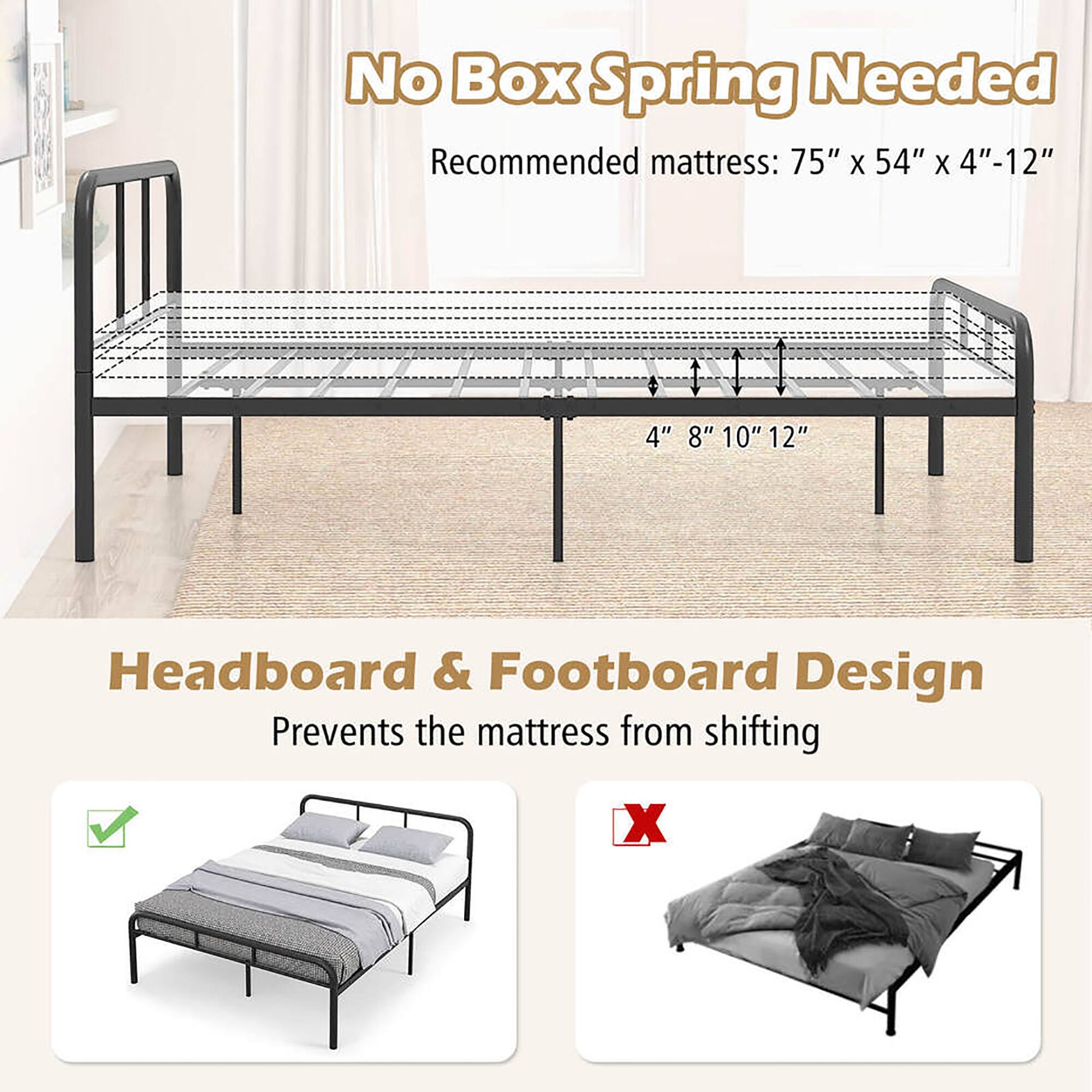 No Box Spring Needed  
Recommended mattress: 75" x 54" x 4"-12"  

Headboard & Footboard Design  
Prevents the mattress from shifting
