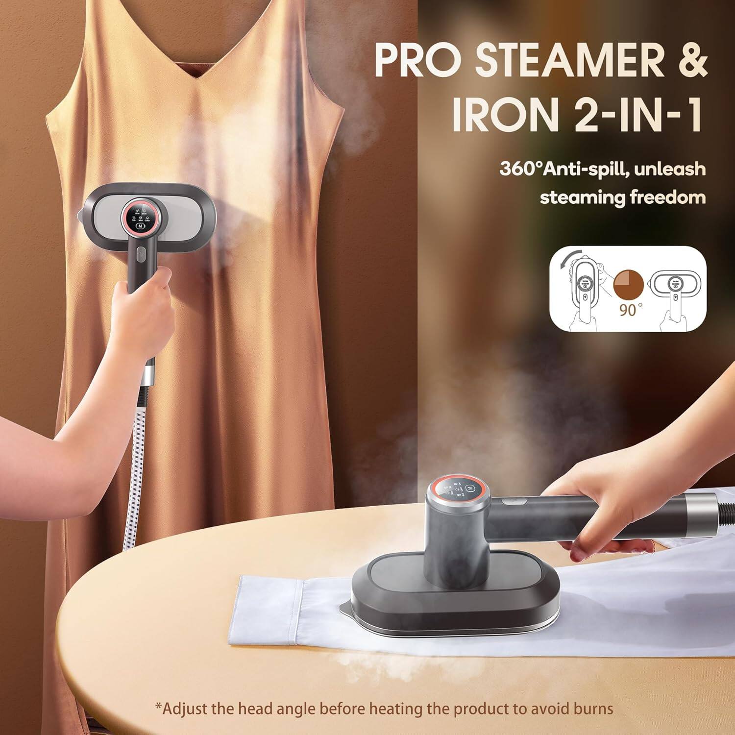 PRO STEAMER & IRON 2-IN-1

360° Anti-spill, unleash steaming freedom

*Adjust the head angle before heating the product to avoid burns