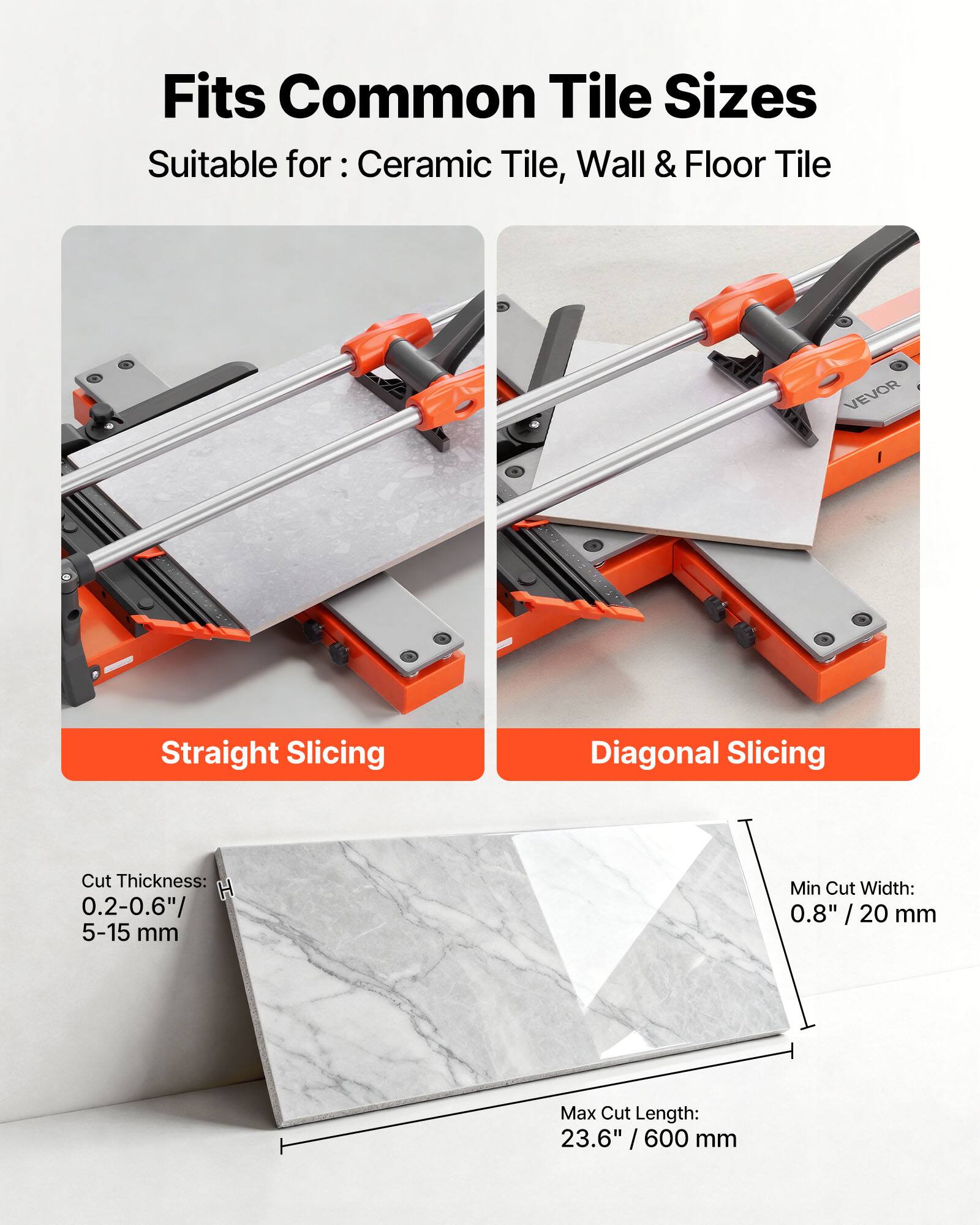 Fits Common Tile Sizes  
Suitable for: Ceramic Tile, Wall & Floor Tile  

VEVOR  
Straight Slicing  
Diagonal Slicing  

Cut Thickness: H 0.2-0.6" / 5-15 mm  
Min Cut Width: 0.8" / 20 mm  
Max Cut Length: 23.6" / 600 mm