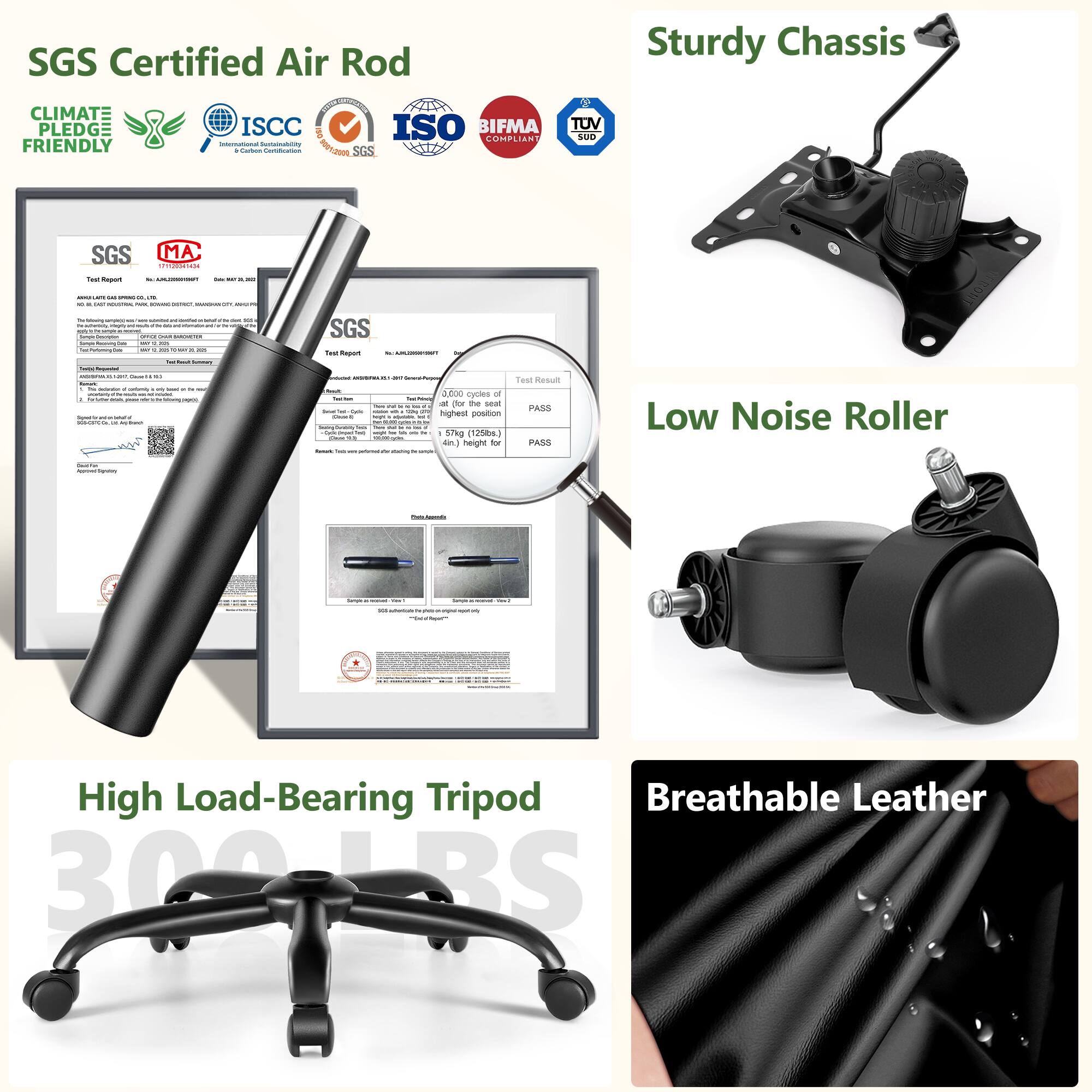 SGS Certified Air Rod  
Sturdy Chassis  
CLIMATE PLEDGE FRIENDLY  
ISCC  
ISO  
BIFMA COMPLIANT  
TUV SUD  

Low Noise Roller  
High Load-Bearing Tripod  
Breathable Leather  

300 LBS
