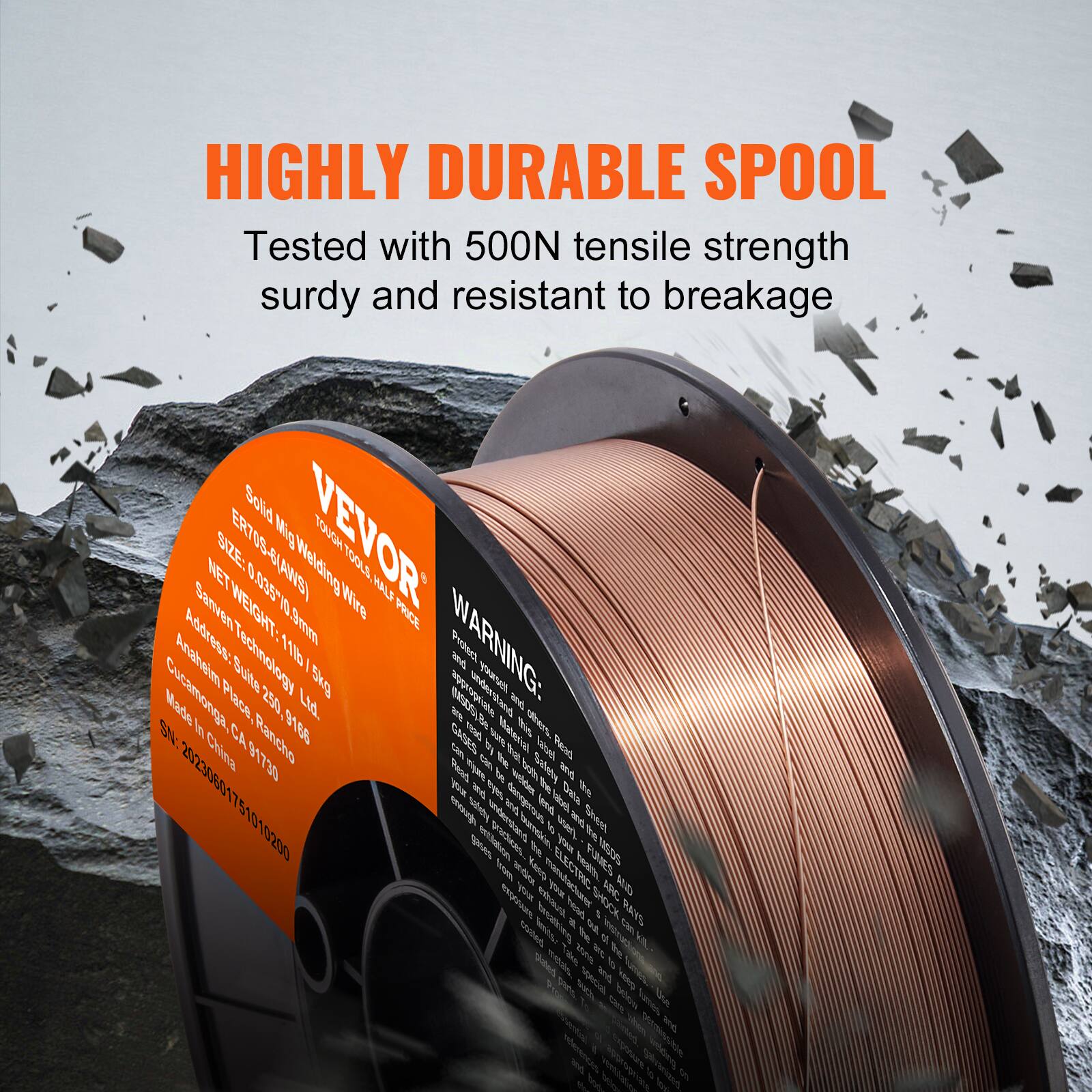 HIGHLY DURABLE SPOOL  
Tested with 500N tensile strength, sturdy and resistant to breakage  

VEVOR  
Solid Mild Steel Welding Wire  
ERTOS  
TOUGH  
NET WEIGHT: 11.4kg  
Address: Sanven Technology Ltd.  
Cucamonga Place 250, Rancho Cucamonga, CA 91730  
Made in China  

WARNING:  
Protect from moisture and heat.  
Read instructions before use.  

SN: 20230601751010200