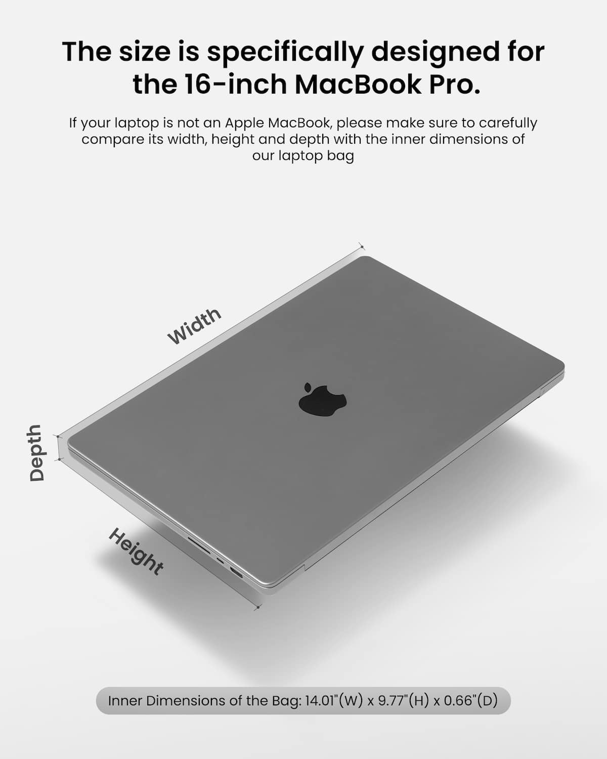 The size of the laptop bag is specifically designed for the 16-inch MacBook Pro. If your laptop is not an Apple MacBook, please make sure to carefully compare its width, height, and depth with the inner dimensions of our laptop bag. Inner dimensions of the bag: 14.01" (w) x 9.77" (H) x 0.66" (D).