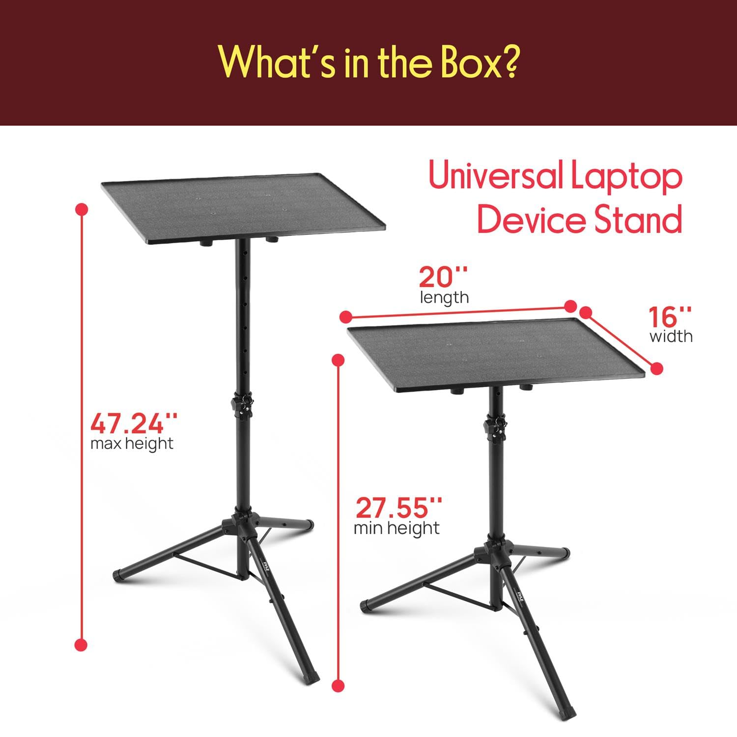 What's in the Box?  
Universal Laptop Device Stand  
20" length  
16" width  
47.24" max height  
27.55" min height