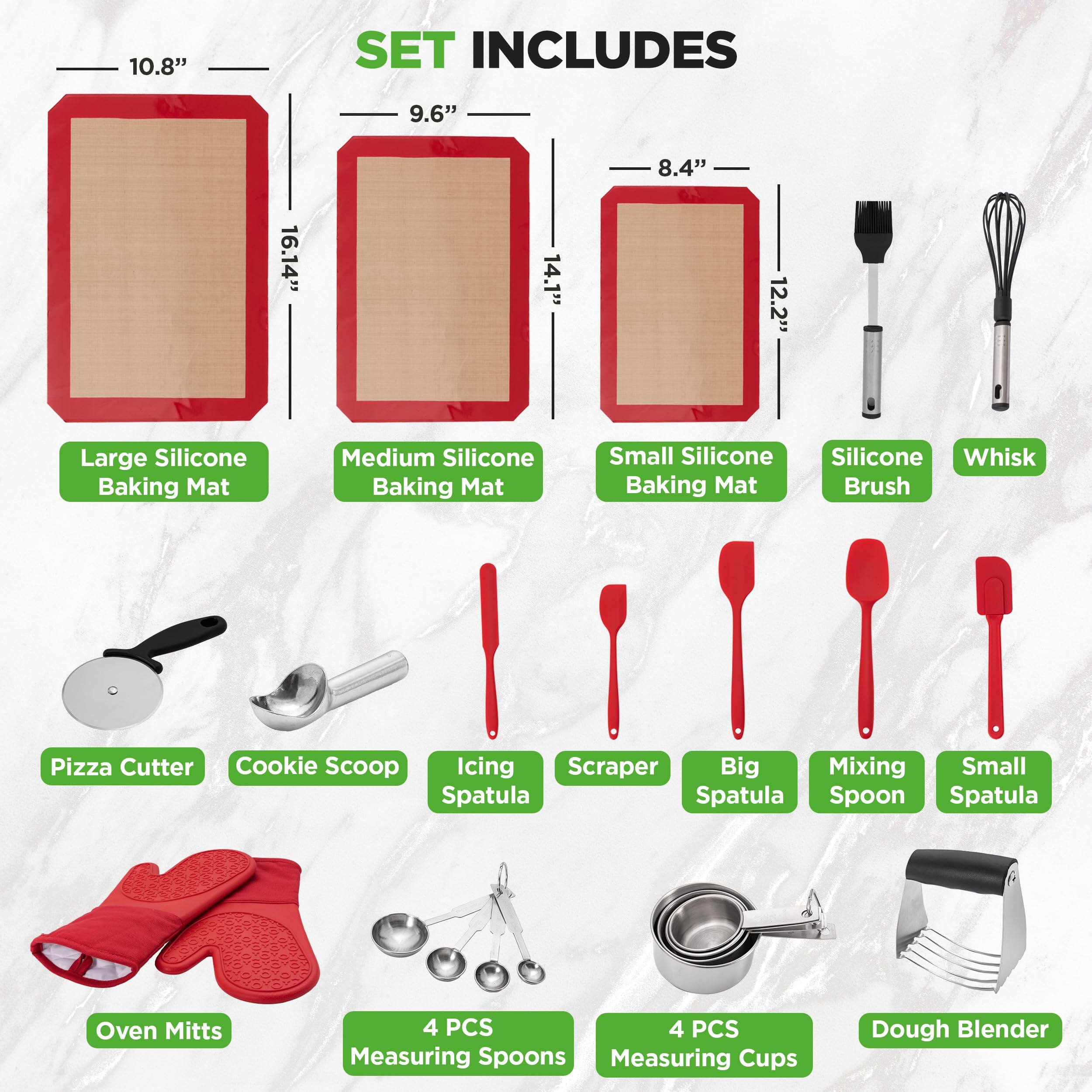 10.8" SET INCLUDES  
- 9.6" Large Silicone Baking Mat  
- 8.4" Medium Silicone Baking Mat  
- 8.4" Small Silicone Baking Mat  
- Silicone Whisk  
- Pizza Cutter  
- Cookie Scoop  
- Icing Scraper  
- Big Mixing Spatula  
- Small Spatula  
- Spoon  
- Oven Mitts (4 PCS)  
- Measuring Spoons (4 PCS)  
- Measuring Cups (4 PCS)  
- Dough Blender