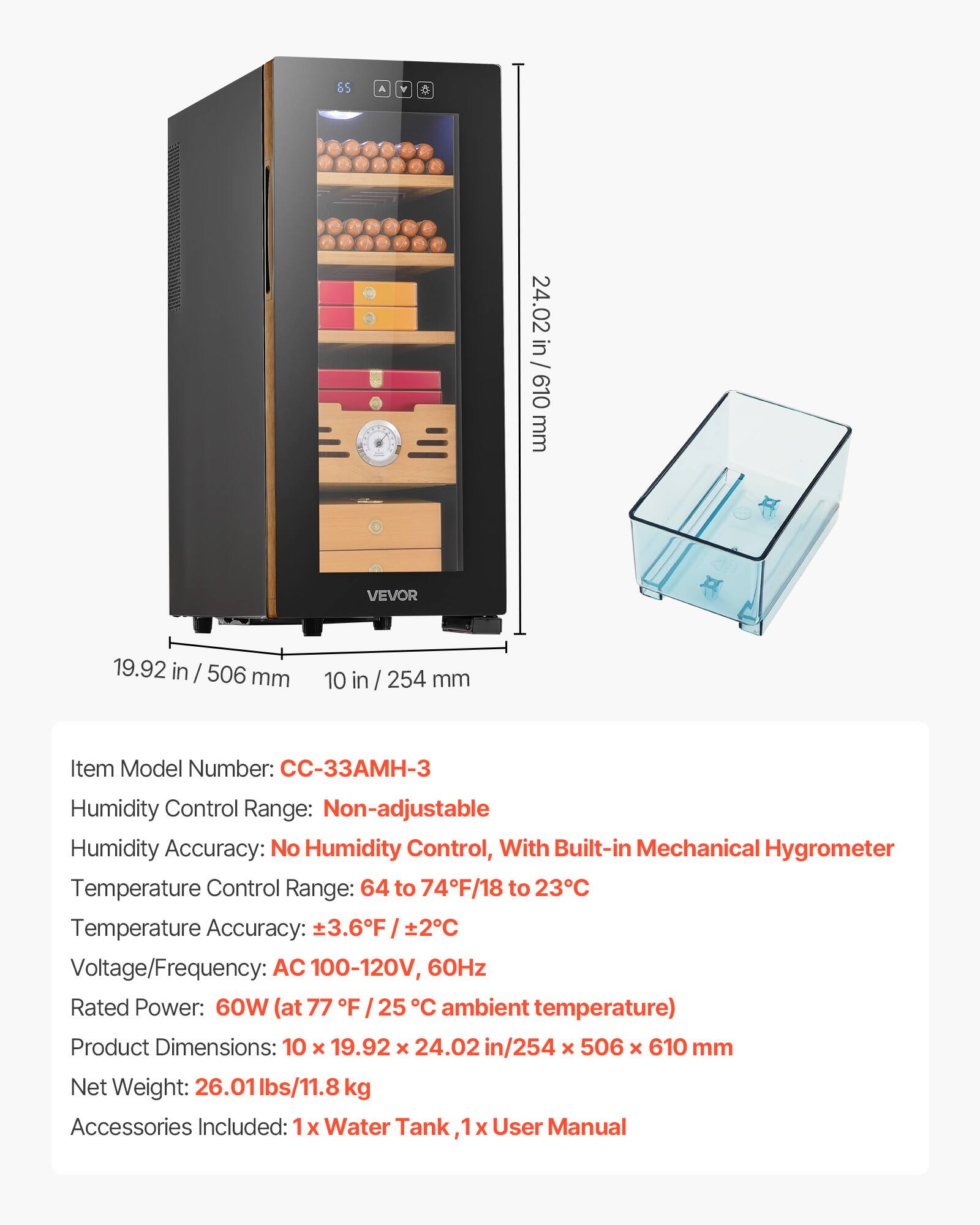 $5 A A a 24.02 in / 610 mm VEVOR 19.92 in / 506 mm 10 in / 254 mm

Item Model Number: CC-33AMH-3

Humidity Control Range: Non-adjustable

Humidity Accuracy: No Humidity Control, With Built-in Mechanical Hygrometer

Temperature Control Range: 64 to 74°F / 18 to 23°C

Temperature Accuracy: ±3.6°F / ±2°C

Voltage/Frequency: AC 100-120V, 60Hz

Rated Power: 60W (at 77°F / 25°C ambient temperature)

Product Dimensions: 10 x 19.92 x 24.02 in / 254 x 506 x 610 mm

Net Weight: 26.01 lbs / 11.8 kg

Accessories Included: 1x Water Tank, 1x User Manual