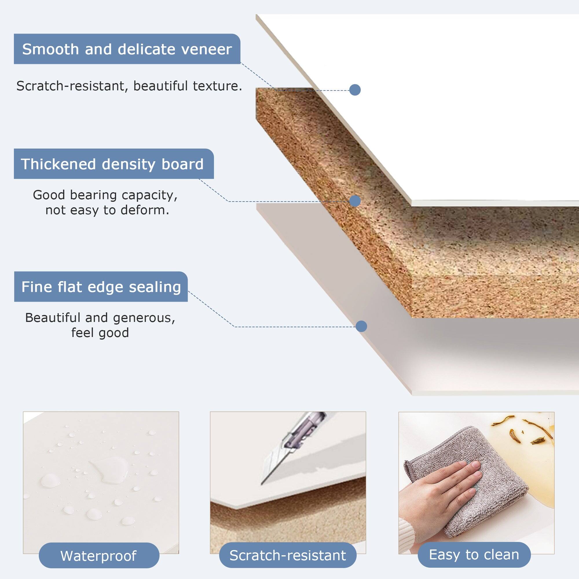 - Smooth and delicate veneer
  - Scratch-resistant, beautiful texture.

- Thickened density board
  - Good bearing capacity, not easy to deform.

- Fine flat edge sealing
  - Beautiful and generous, feel good

- Waterproof
- Scratch-resistant
- Easy to clean