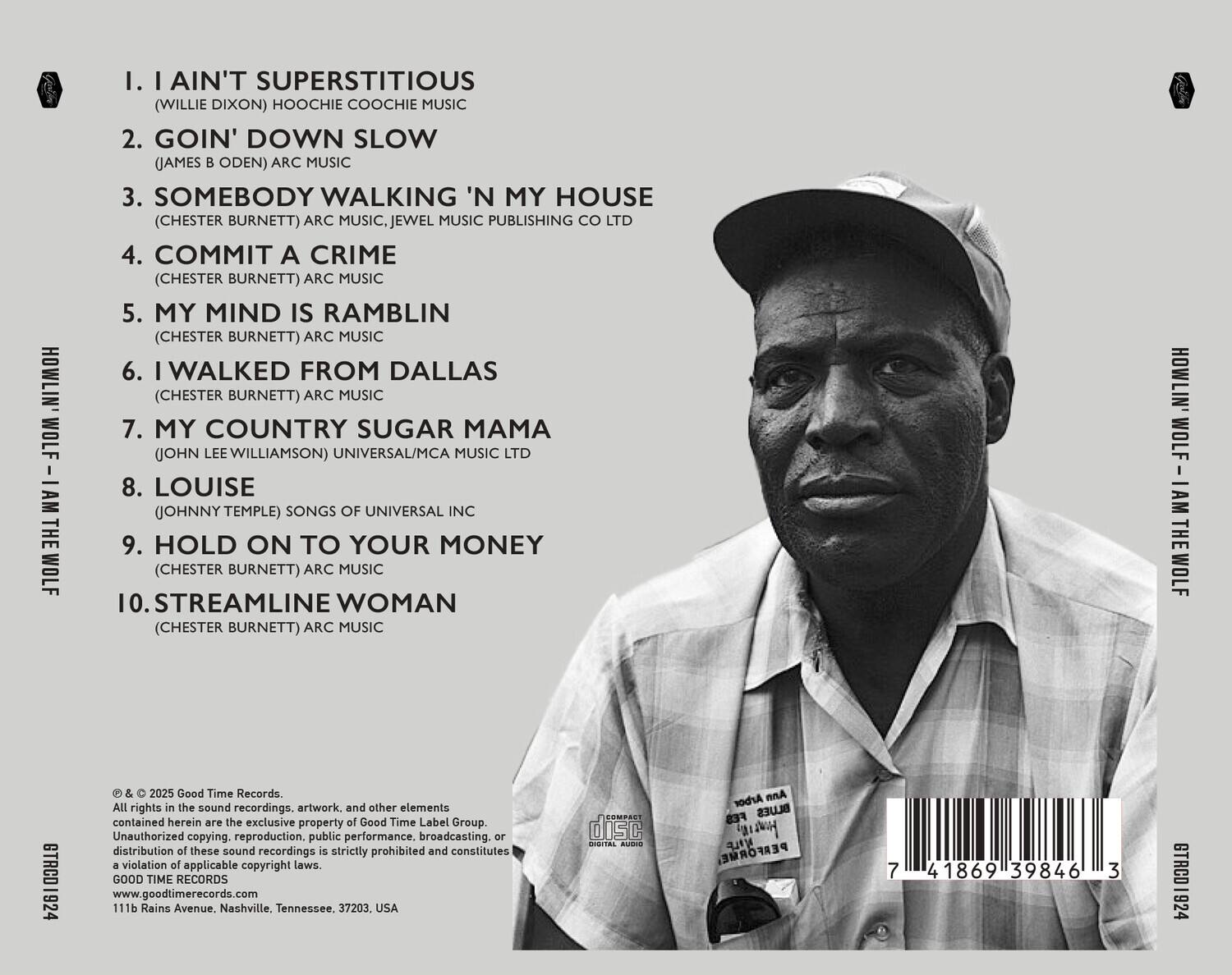 **HOWLIN' WOLF - I AM THE WOLF**

1. I Ain't Superstitious  
   (Willie Dixon) Hoochie Coochie Music Publishing Co Ltd

2. Goin' Down Slow  
   (James B Oden) Arc Music

3. Somebody Walkin' 'N My House  
   (Chester Burnett) Arc Music, Jewel Music Publishing Co Ltd

4. Commit A Crime  
   (Chester Burnett) Arc Music

5. My Mind Is Ramblin'  
   (Chester Burnett) Arc Music

6. I Walked From Dallas  
   (Chester Burnett) Arc Music

7. My Country Sugar Mama  
   (John Lee Williamson) Universal/Mca Music Ltd

8. Louise  
   (Johnny Temple) Songs Of Universal Inc

9. Hold On To Your Money  
   (Chester Burnett) Arc Music

10. Streamline Woman  
    (Chester Burnett) Arc Music

---

© & ℗ 2025 Good Time Records.  
All rights in the sound recordings, artwork, and other elements contained herein are the exclusive property of Good Time Label Group.  
Unauthorized copying, reproduction, public performance, broadcasting, or distribution of these sound recordings