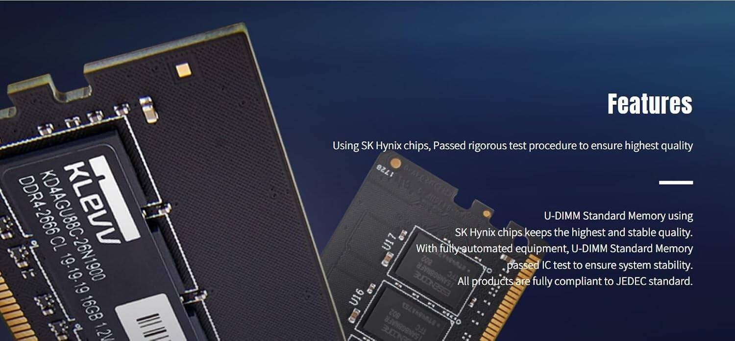 DDR4-2666 KLEVV CL 19. 19.19.19 19 B 16GB   1.2V

Features
- Using SK Hynix chips, Passed rigorous test procedure to ensure highest quality
- U-DIMM Standard Memory using SK Hynix chips keeps the highest and stable quality. With fully automated equipment, U-DIMM Standard Memory passed IC test to ensure system stability.
- All products are fully compliant to JEDEC standard.