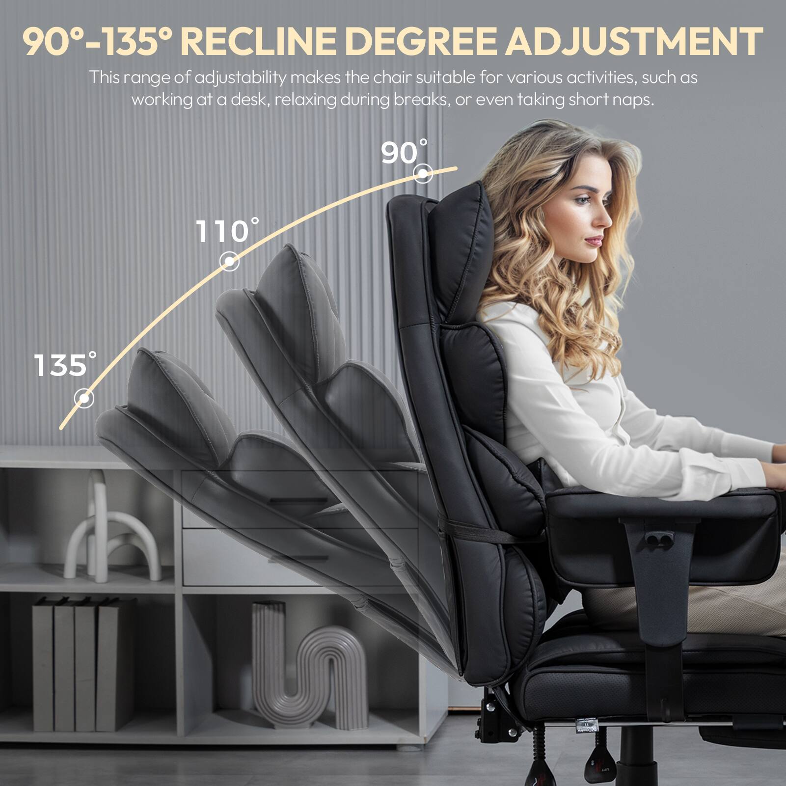 90°-135° RECLINE DEGREE ADJUSTMENT  
This range of adjustability makes the chair suitable for various activities, such as working at a desk, relaxing during breaks, or even taking short naps.  
90° 110° 135°