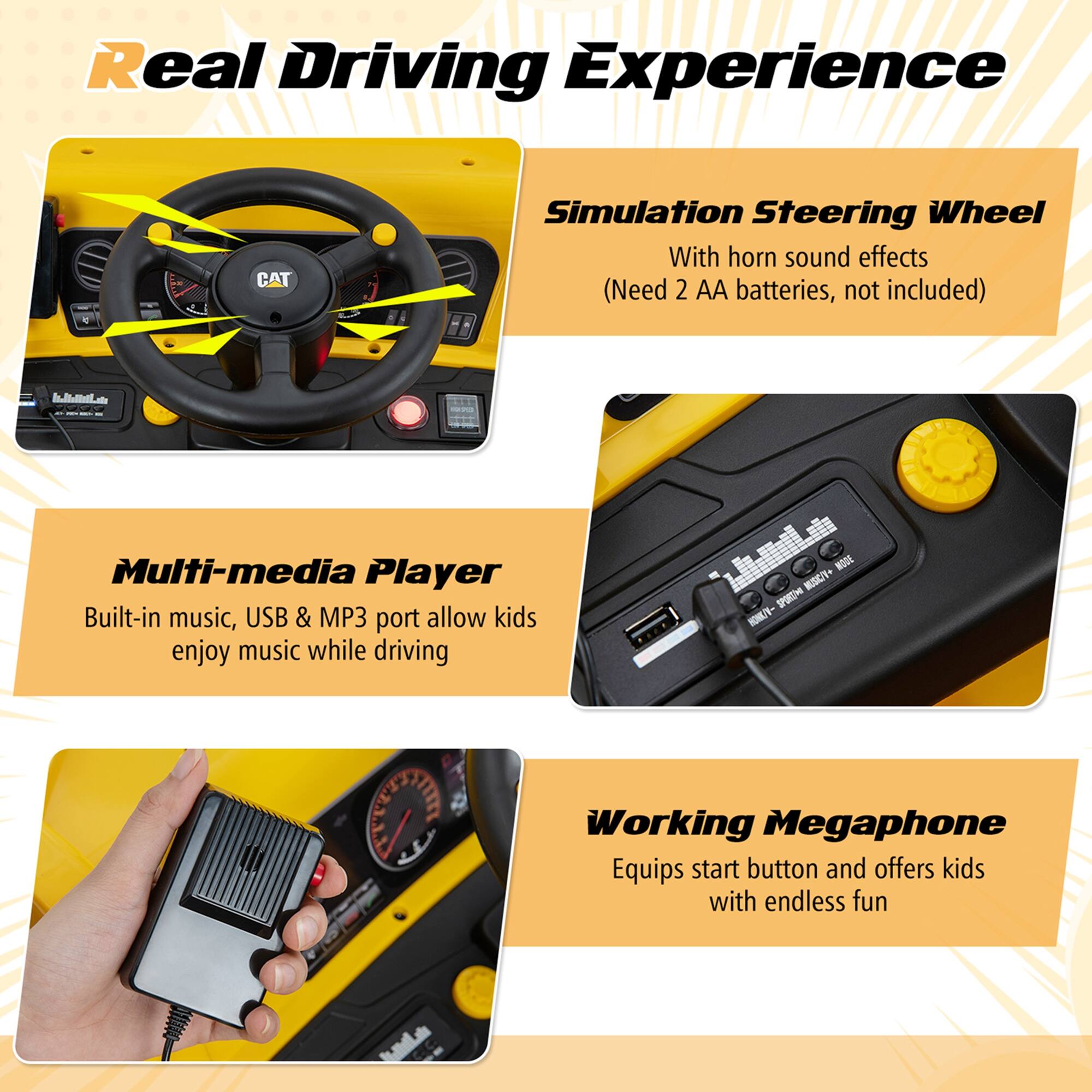 Real Driving Experience

Simulation Steering Wheel  
With horn sound effects  
(Need 2 AA batteries, not included)

Multi-media Player  
Built-in music, USB & MP3 port allow kids enjoy music while driving

Working Megaphone  
Equips start button and offers kids with endless fun