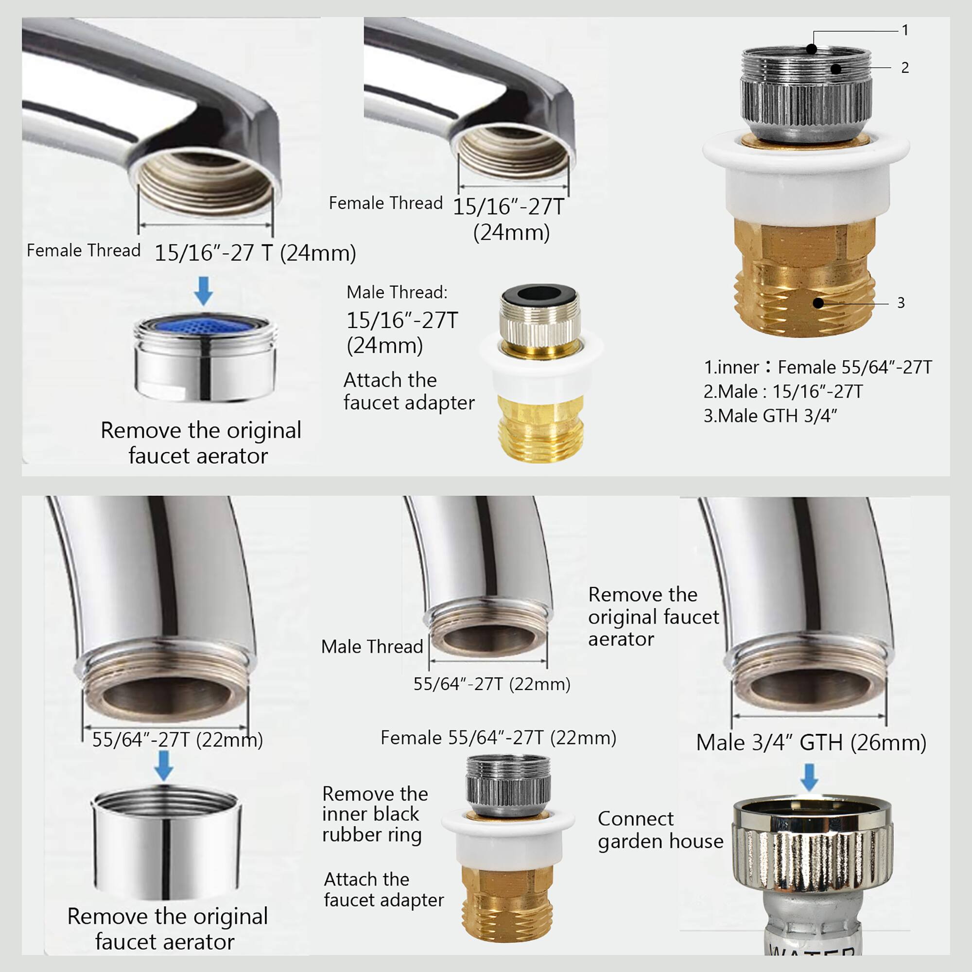 1. Female Thread 15/16"-27T (24mm)
2. Female Thread 15/16"-27T (24mm)
3. Male Thread: 15/16"-27T (24mm)
4. Attach the faucet adapter
5. Remove the original faucet aerator
6. Female 55/64"-27T (22mm)
7. Male 3/4" GTH (26mm)
8. Remove the inner black rubber ring
9. Attach the faucet adapter
10. Connect garden house