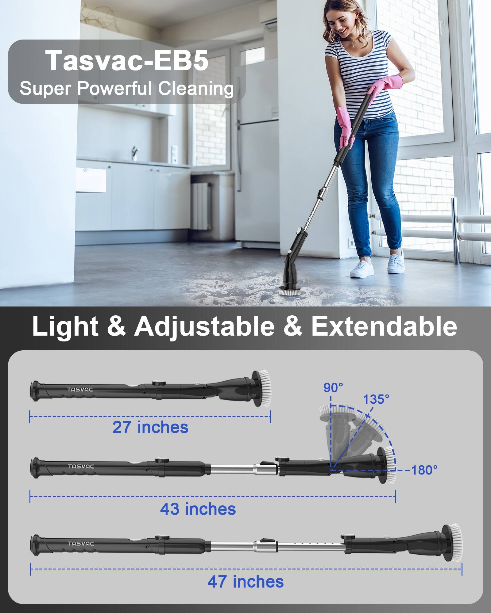 Tasvac-EB5  
Super Powerful Cleaning  

Light & Adjustable & Extendable  

27 inches  
43 inches  
47 inches  

90°  
135°  
180°