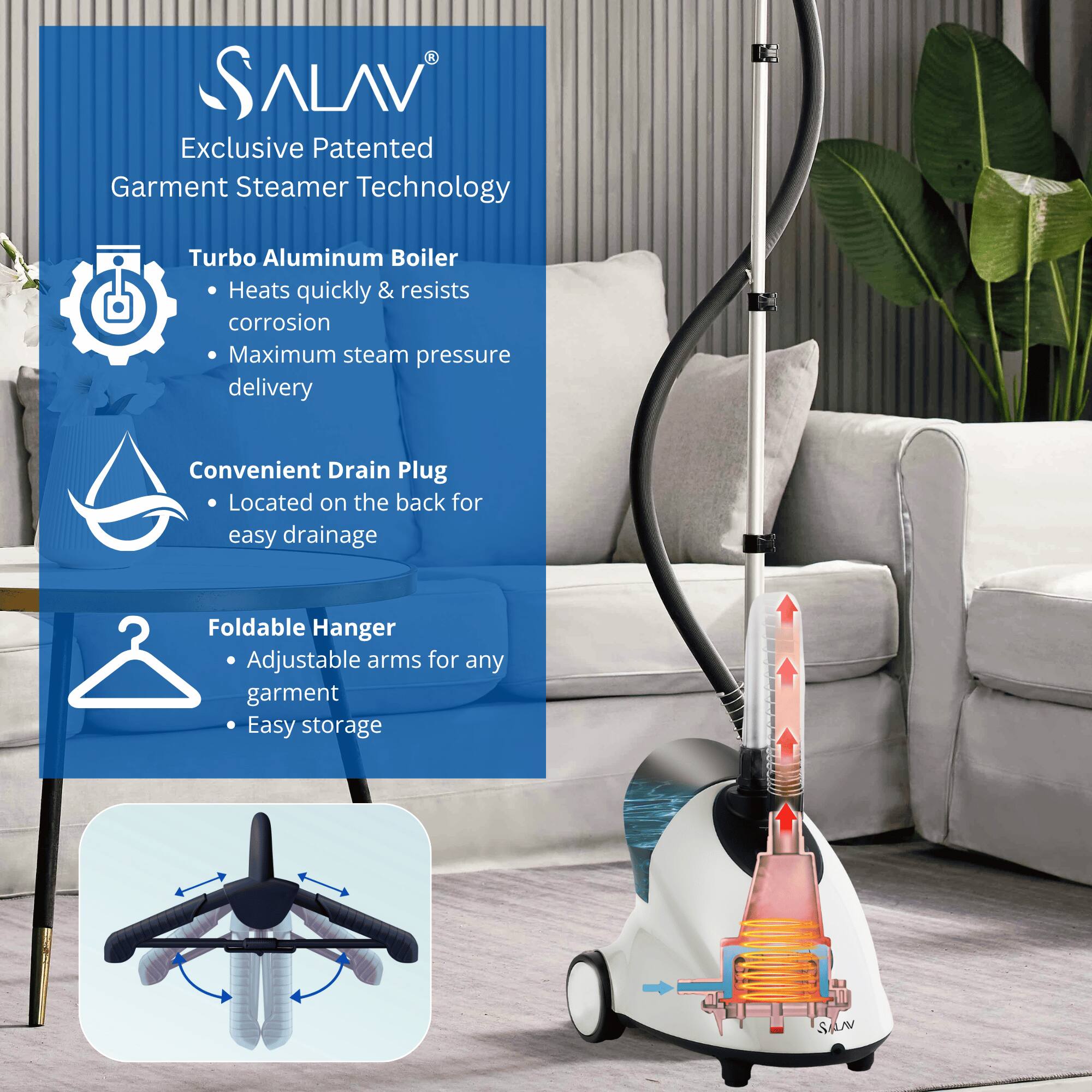ALAV Exclusive Patented Garment Steamer Technology  
- Turbo Aluminum Boiler  
  - Heats quickly & resists corrosion  
  - Maximum steam pressure delivery  
- Convenient Drain Plug  
  - Located on the back for easy drainage  
- Foldable Hanger  
  - Adjustable arms for any garment  
  - Easy storage