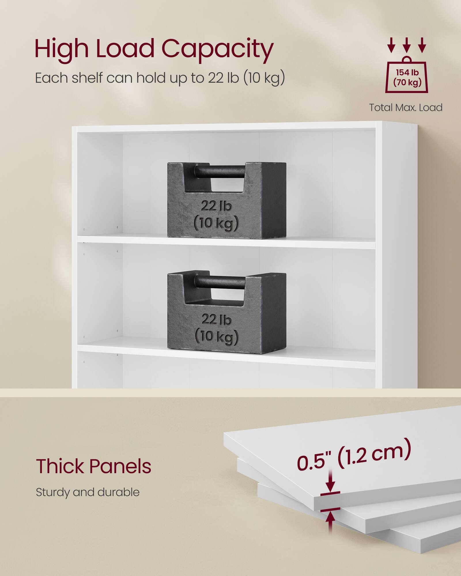 High Load Capacity  
Each shelf can hold up to 22 lb (10 kg)  
Total Max. Load: 154 lb (70 kg)  

Thick Panels  
Sturdy and durable  
0.5" (1.2 cm)