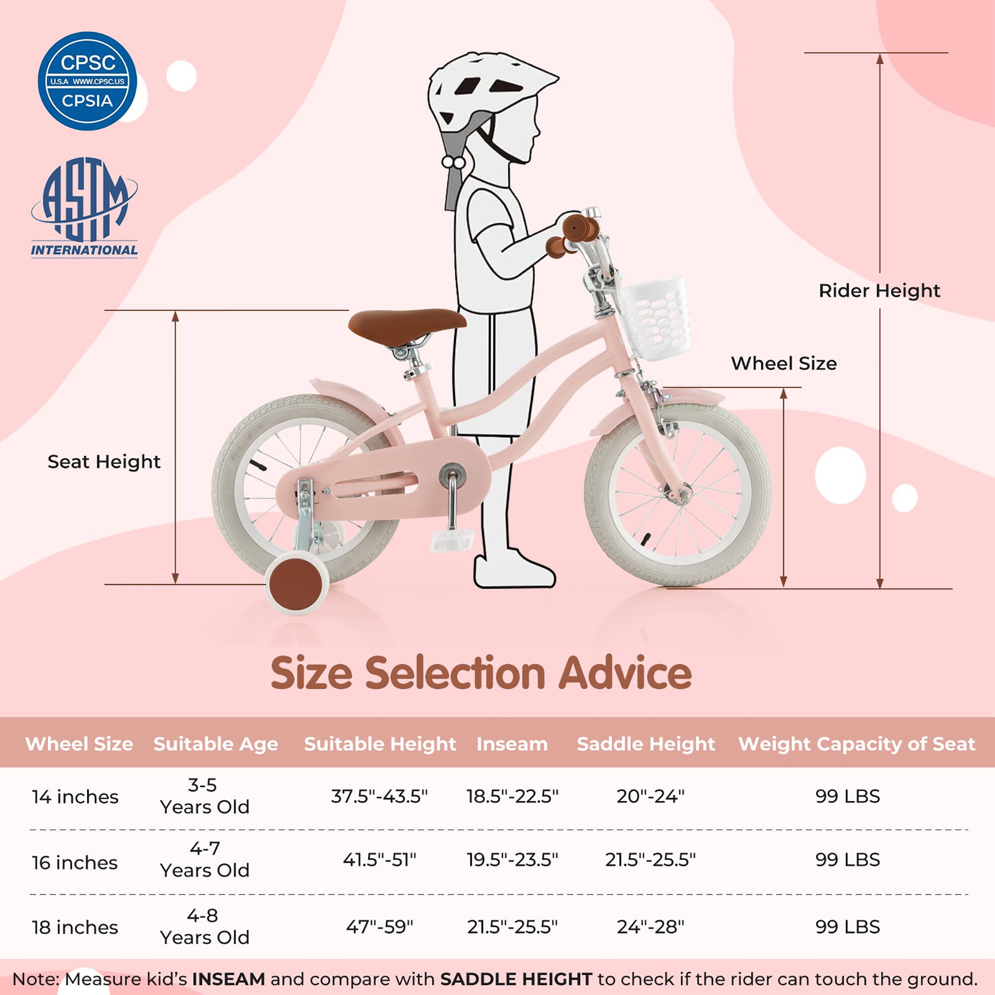 **Size Selection Advice**

| Wheel Size | Suitable Age | Suitable Height | Inseam | Saddle Height | Weight Capacity of Seat |
|------------|--------------|----------------|--------|---------------|-----------------------|
| 14 inches  | 3-5 Years Old | 37.5"-43.5"     | 18.5"-22.5" | 20"-24"       | 99 LBS                |
| 16 inches  | 4-7 Years Old | 41.5"-51"       | 19.5"-23.5" | 21.5"-25.5"    | 99 LBS                |
| 18 inches  | 4-8 Years Old | 47"-59"        | 21.5"-25.5" | 24"-28"       | 99 LBS                |

**Note:** Measure kid's INSEAM and compare with SADDLE HEIGHT to check if the rider can touch the ground.

---

**CPSC USA**  
[www.cpsc.gov](http://www.cpsc.gov)  
CPSIA


