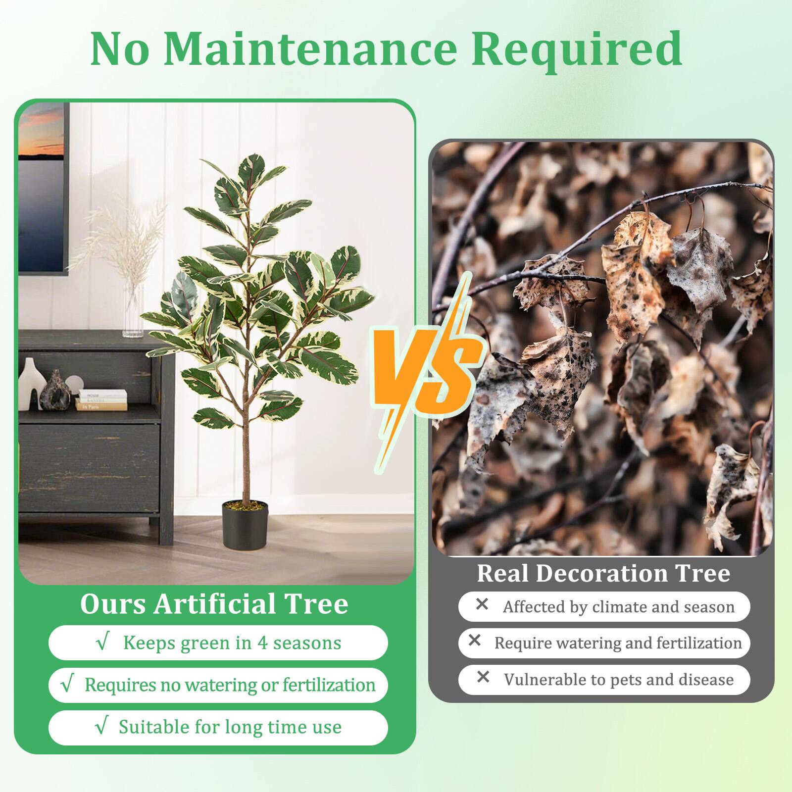 No Maintenance Required

Ours Artificial Tree
- Keeps green in 4 seasons
- Requires no watering or fertilization
- Suitable for long time use

VS

Real Decoration Tree
- Affected by climate and season
- Require watering and fertilization
- Vulnerable to pets and disease