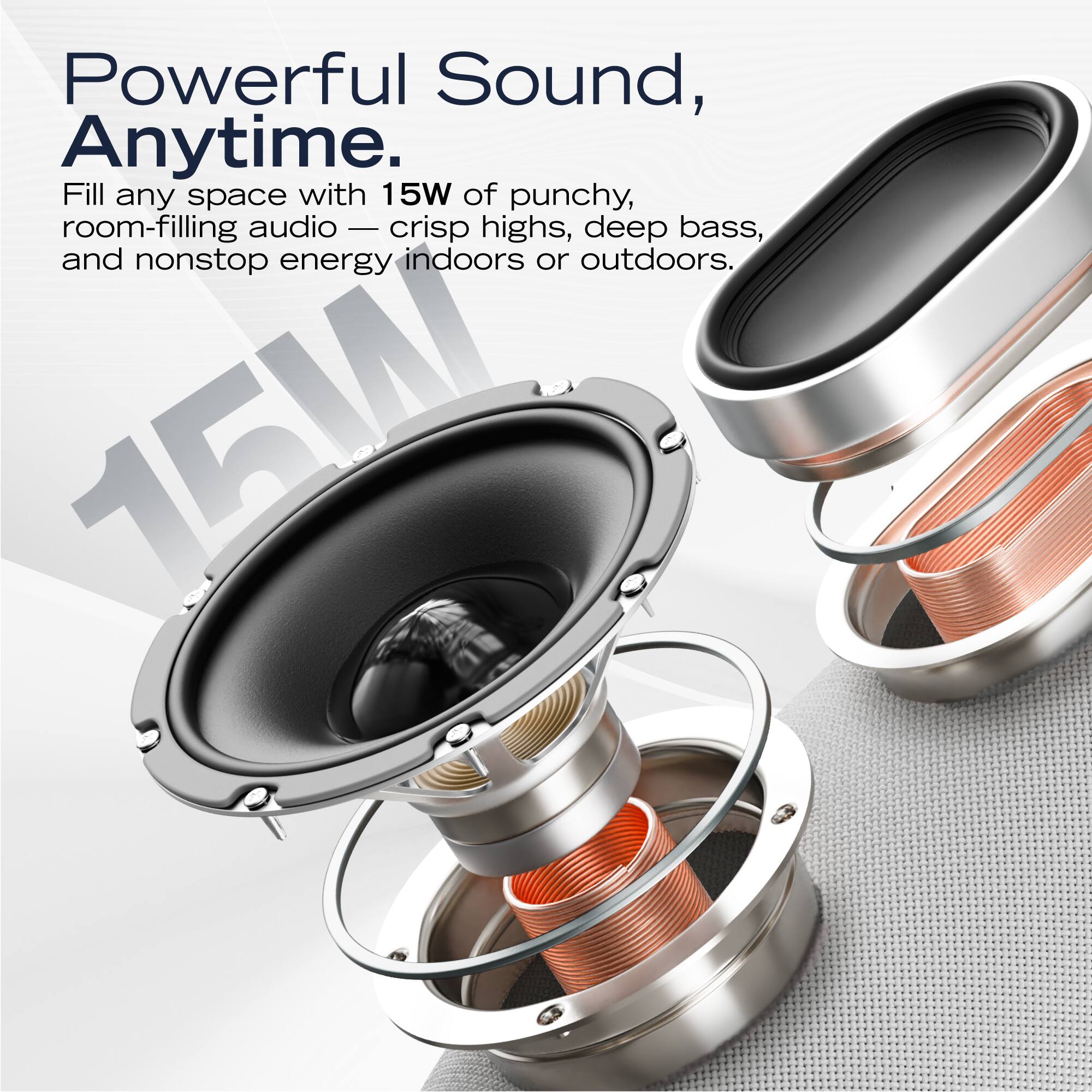 Powerful Sound, Anytime.

Fill any space with 15W of punchy, room-filling audio — crisp highs, deep bass, and nonstop energy indoors or outdoors.