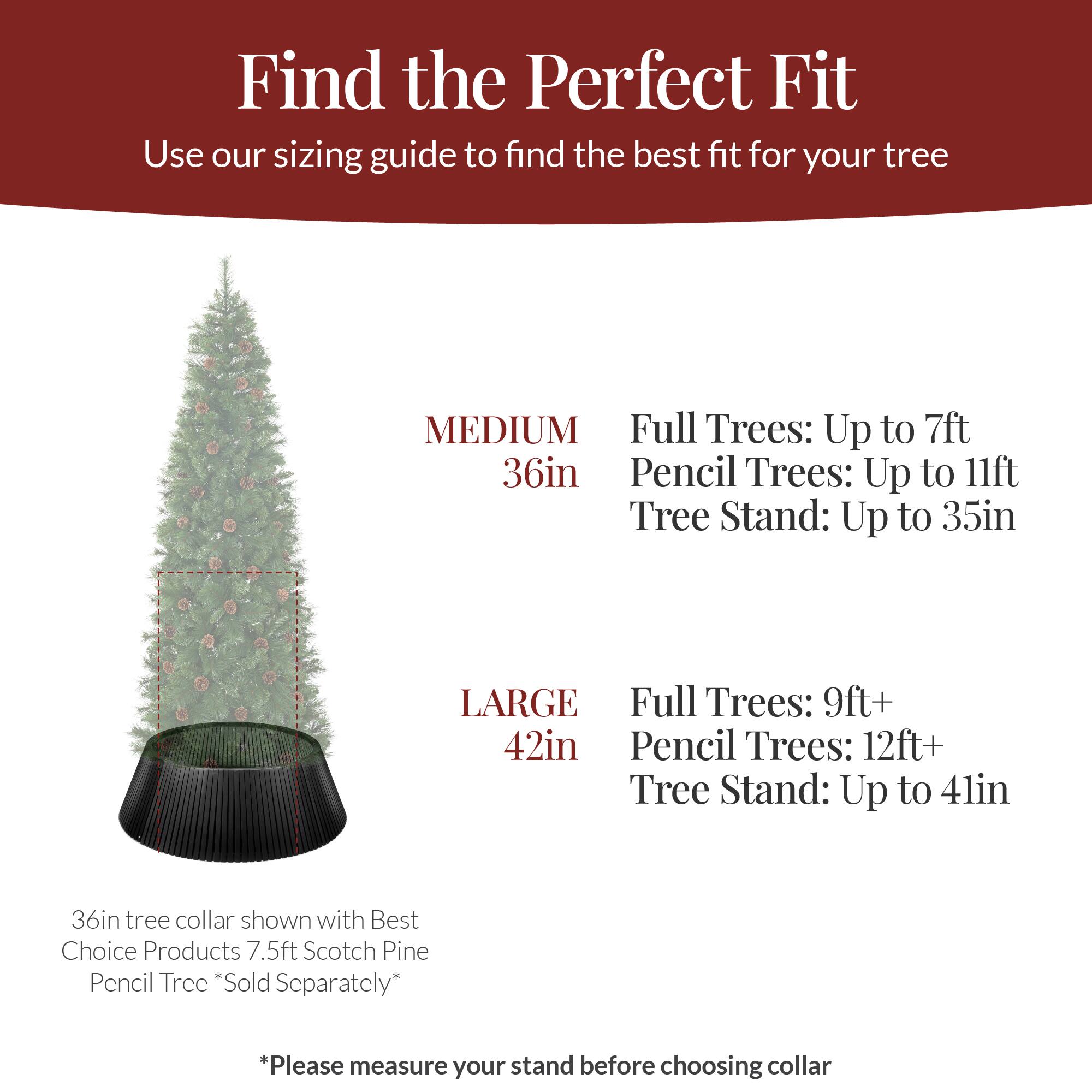 Find the Perfect Fit  
Use our sizing guide to find the best fit for your tree  

MEDIUM  
36in  
Full Trees: Up to 7ft  
Pencil Trees: Up to 11ft  
Tree Stand: Up to 35in  

LARGE  
42in  
Full Trees: 9ft+  
Pencil Trees: 12ft+  
Tree Stand: Up to 41in  

36in tree collar shown with Best Choice Products 7.5ft Scotch Pine Pencil Tree *Sold Separately*  

*Please measure your stand before choosing collar