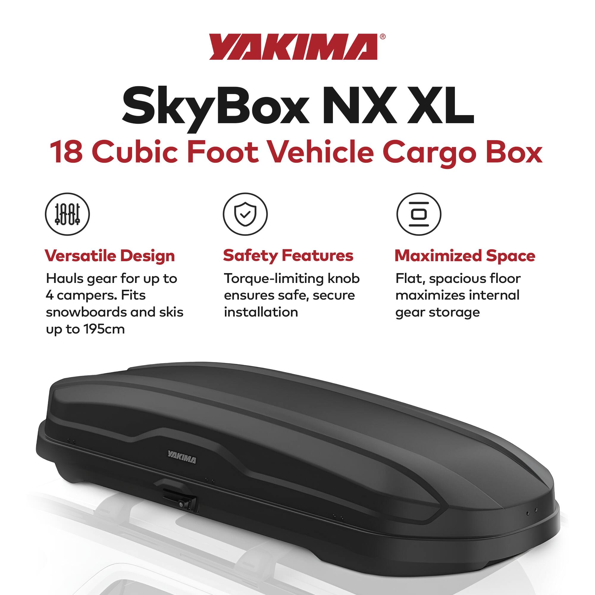 YAKIMA SkyBox NX XL  
18 Cubic Foot Vehicle Cargo Box  

Versatile Design  
Hauls gear for up to 4 campers. Fits snowboards and skis up to 195cm  

Safety Features  
Torque-limiting knob ensures safe, secure installation  

Maximized Space  
Flat, spacious floor maximizes internal gear storage