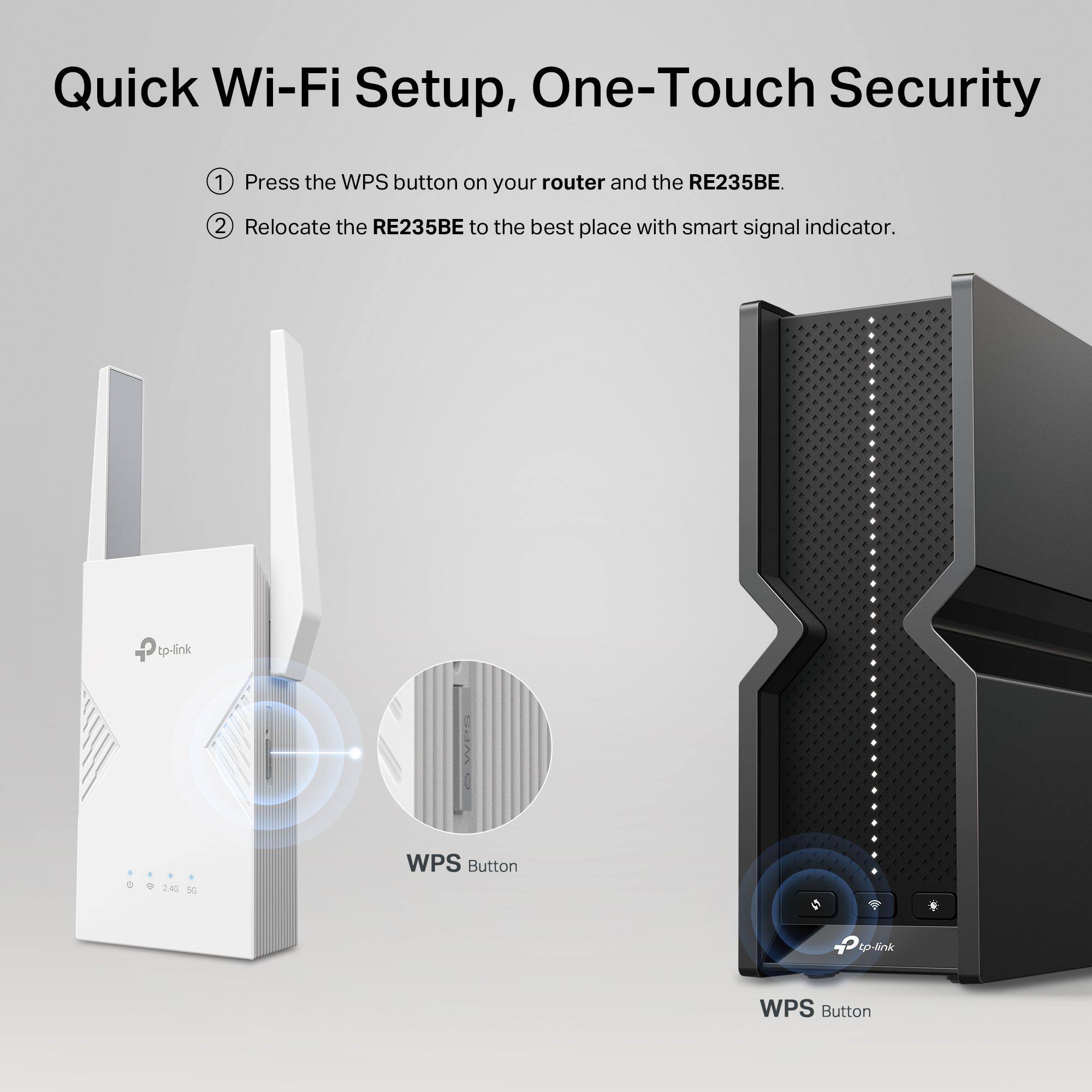 Quick Wi-Fi Setup, One-Touch Security

1. Press the WPS button on your router and the RE235BE.
2. Relocate the RE235BE to the best place with smart signal indicator.