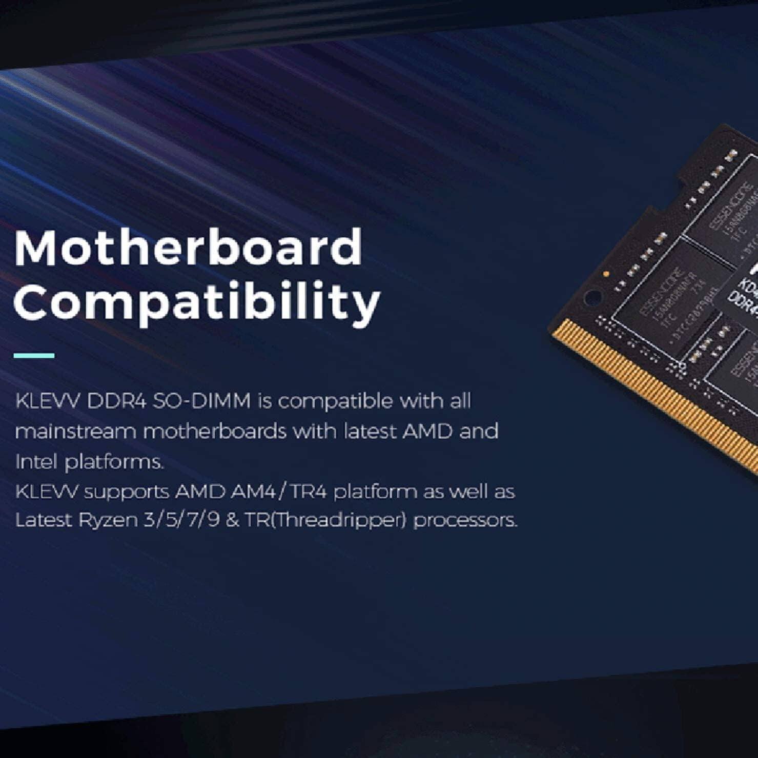 Motherboard Compatibility

KLEVV DDR4 SO-DIMM is compatible with all mainstream motherboards with latest AMD and Intel platforms. KLEW supports AMD AM4/TR4 platform as well as Latest Ryzen 3/5/7/9 & TR(Threadripper) processors.