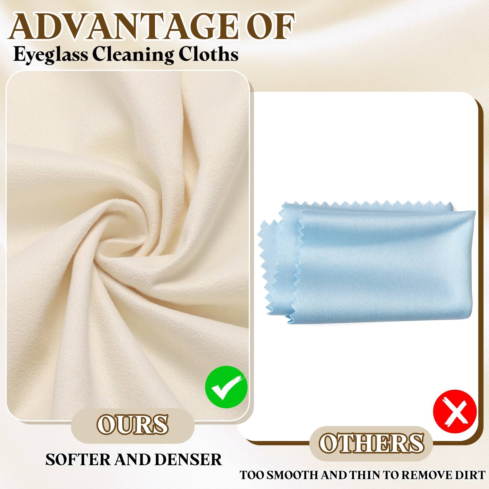 ADVANTAGE OF  
Eyeglass Cleaning Cloths

OURS  
SOFTER AND DENSER

OTHERS  
TOO SMOOTH AND THIN TO REMOVE DIRT