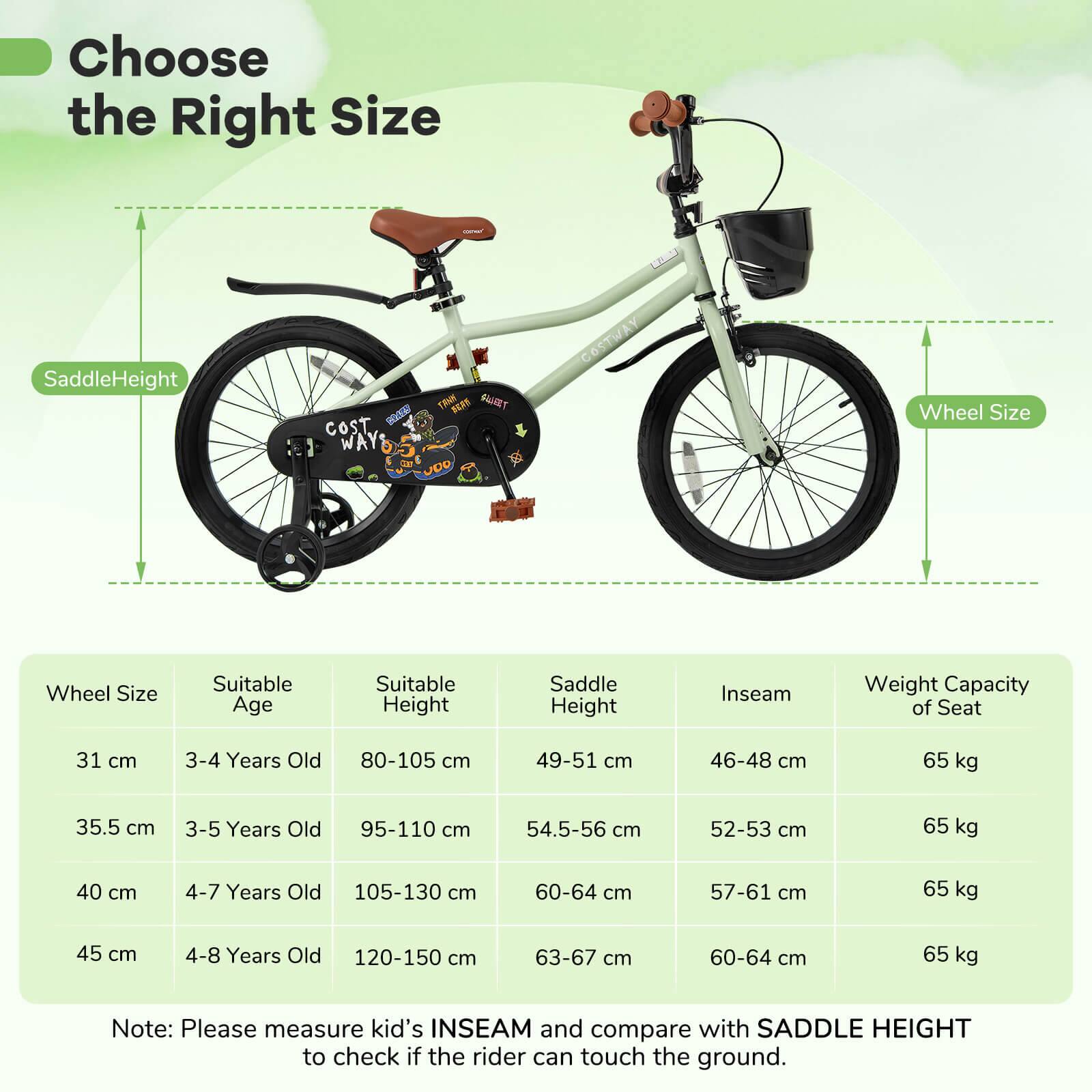 Choose the Right Size

SaddleHeight

Wheel Size

Wheel Size | Suitable Age | Suitable Height | Saddle Height | Inseam | Weight Capacity of Seat

31 cm | 3-4 Years Old | 80-105 cm | 49-51 cm | 46-48 cm | 65 kg

35.5 cm | 3-5 Years Old | 95-110 cm | 54.5-56 cm | 52-53 cm | 65 kg

40 cm | 4-7 Years Old | 105-130 cm | 60-64 cm | 57-61 cm | 65 kg

45 cm | 4-8 Years Old | 120-150 cm | 63-67 cm | 60-64 cm | 65 kg

Note: Please measure kid's INSEAM and compare with SADDLE HEIGHT to check if the rider can touch the ground.