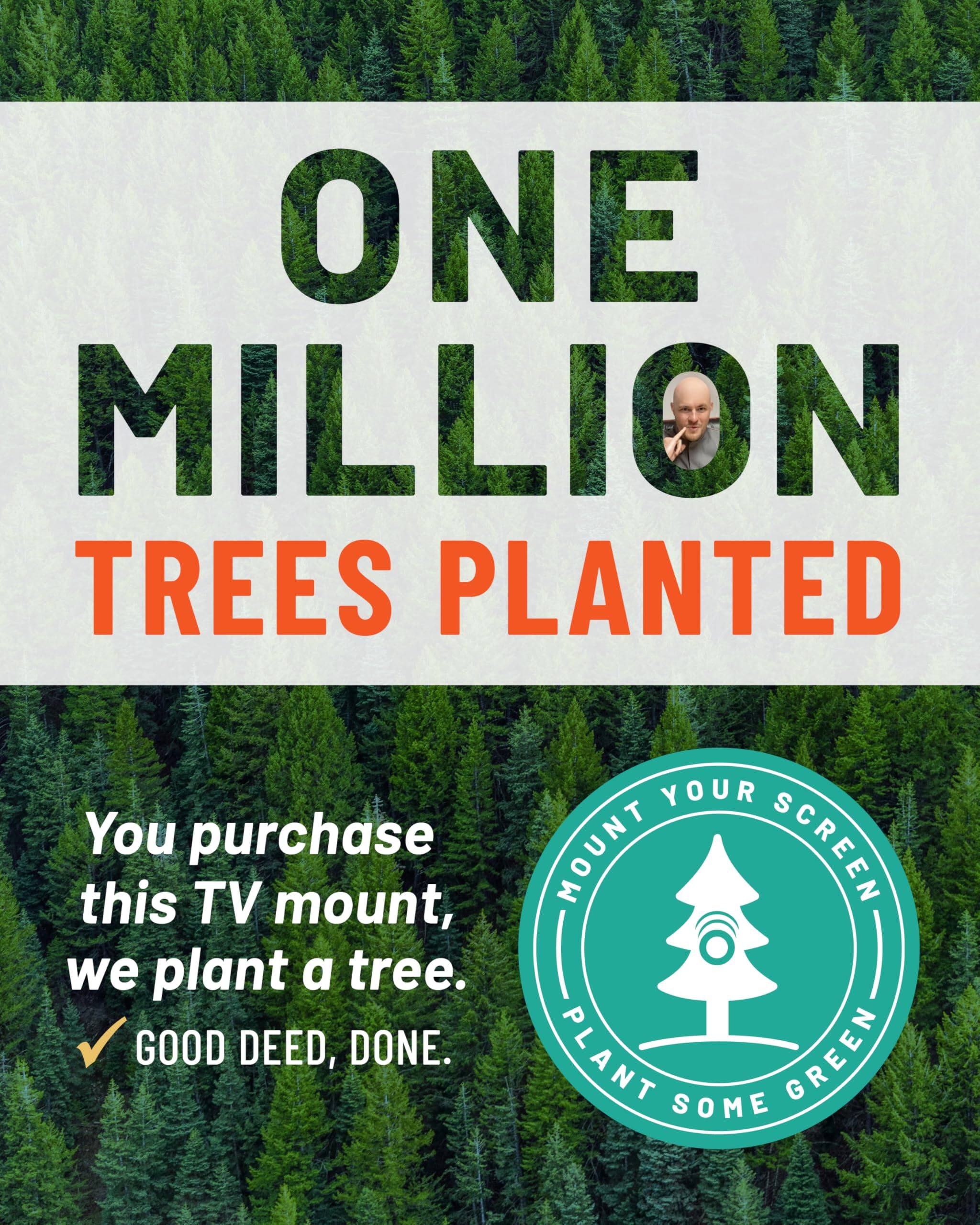 ONE MILLION TREES PLANTED

You purchase this TV mount, we plant a tree.
GOOD DEED, DONE.
MOUNT YOUR SCREEN, PLANT SOME GREEN.
