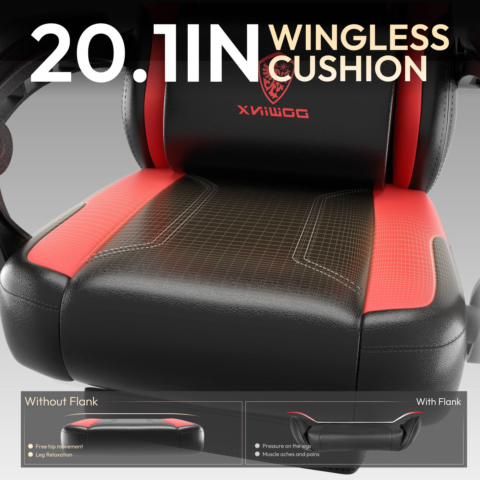 20.1IN WINGLESS CUSHION

Without Flank
- Free hip movement
- Leg Relaxation

With Flank
- Pressure on the legs
- Muscle aches and pains