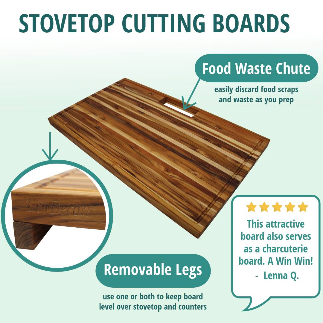 STOVETOP CUTTING BOARDS

Food Waste Chute  
easily discard food scraps and waste as you prep

Removable Legs  
use one or both to keep board level over stovetop and counters

This attractive board also serves as a charcuterie board. A Win Win!  
- Lenna Q.
