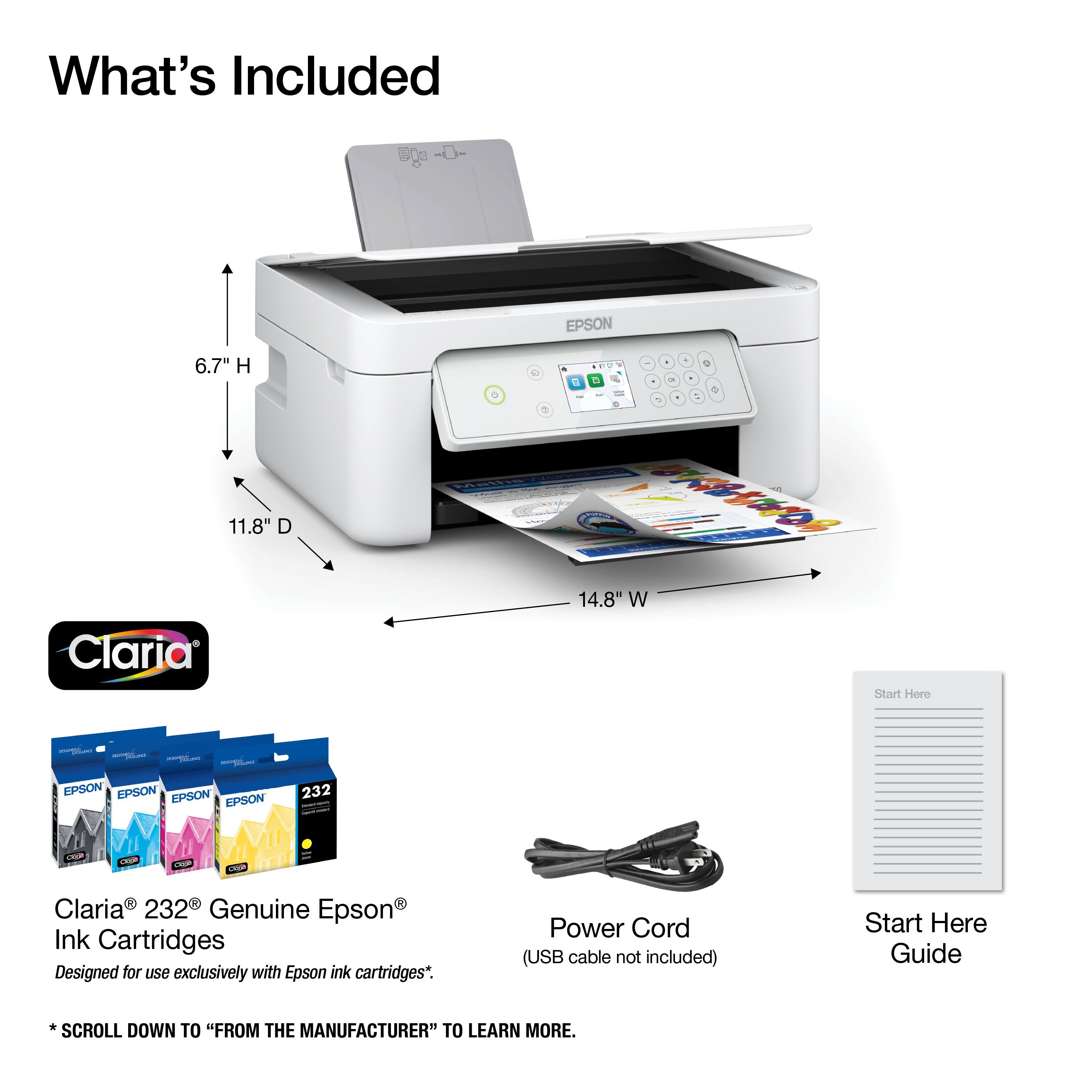 What's Included

EPSON
6.7" H 11.8" D Claria
& 0 Mathe
. 4 0 0 0 DE  + - - 1 C  14.8" W Start Here
EPSON EPSON EPSON EPSON
232
are
a
CRUP
Cose
R R Claria 232 Genuine Epson Ink Cartridges Designed for use exclusively with Epson ink cartridges*.
Power Cord (USB cable not included)
Start Here Guide
*SCROLL DOWN TO "FROM THE MANUFACTURER" TO LEARN MORE.