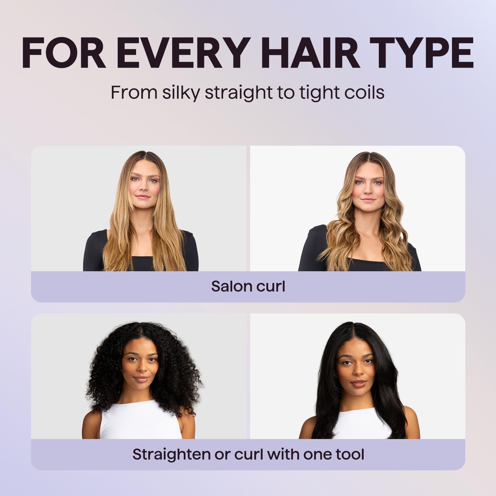 FOR EVERY HAIR TYPE  
From silky straight to tight coils  

Salon curl  

Straighten or curl with one tool