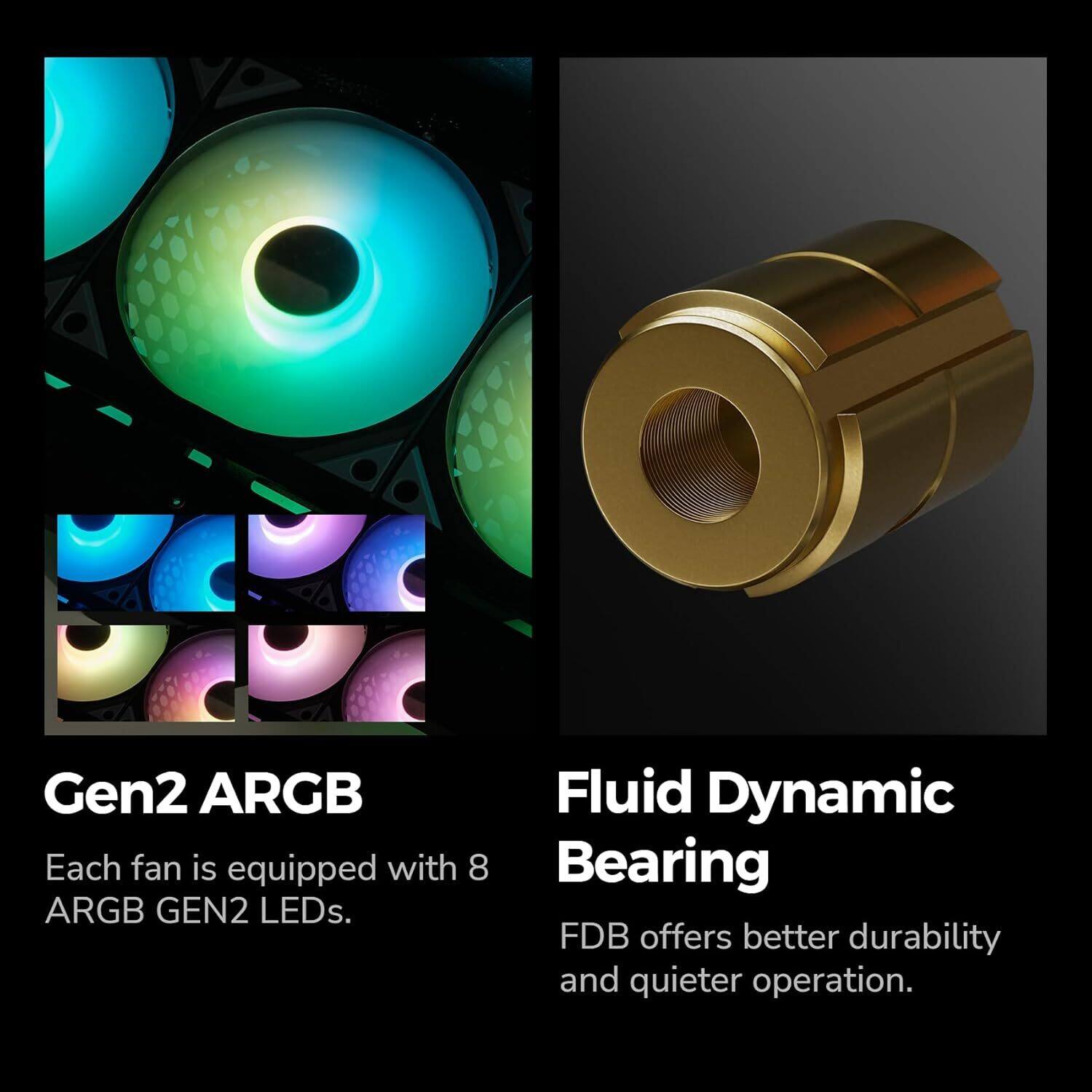 Gen2 ARGB Fluid Dynamic Bearing

Each fan is equipped with 8 ARGB GEN2 LEDs. FDB offers better durability and quieter operation.
