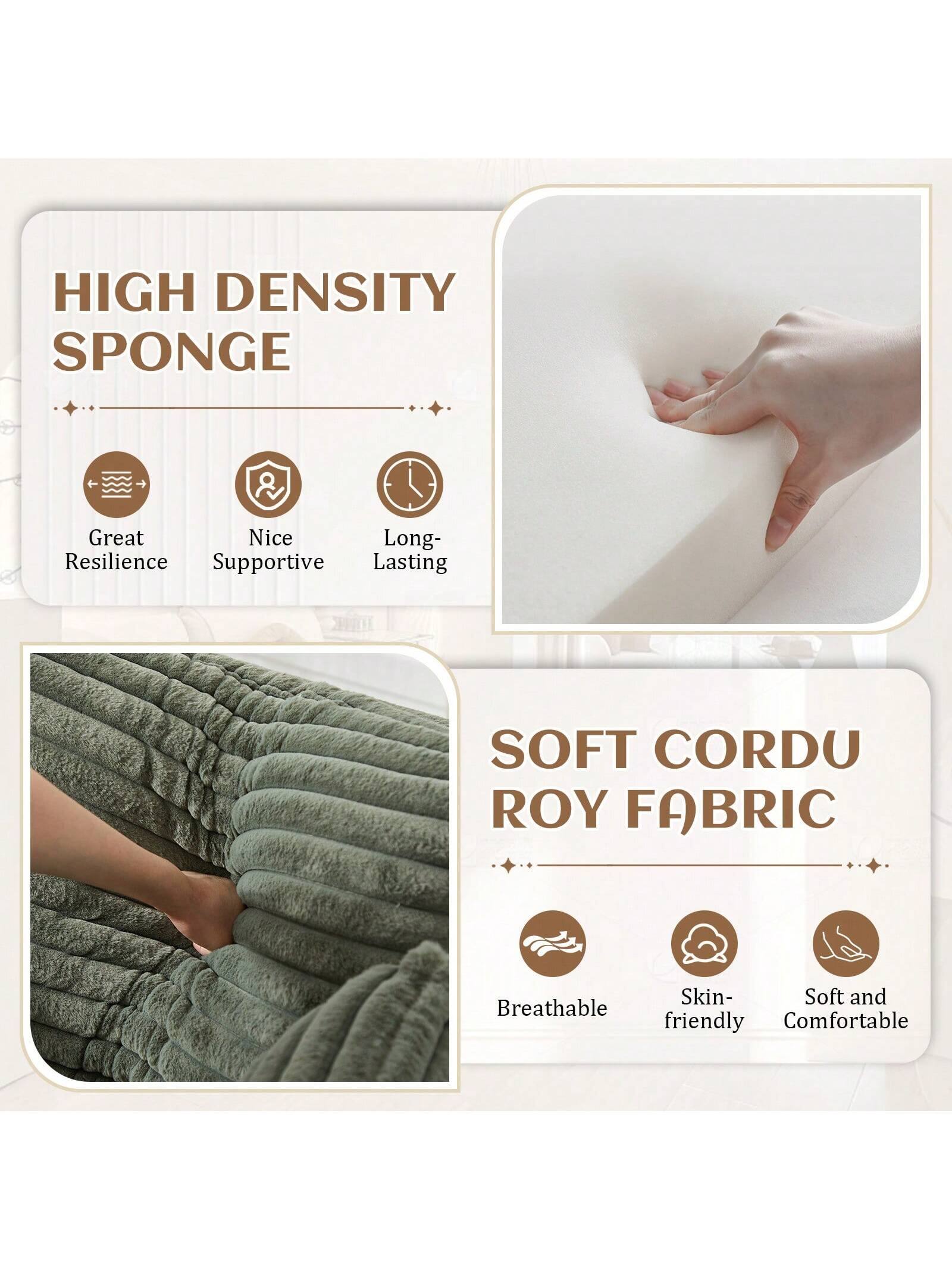 **HIGH DENSITY SPONGE**
- Great Resilience
- Nice Supportive
- Long-Lasting

**SOFT CORDU ROY FABRIC**
- Breathable
- Skin-friendly
- Soft and Comfortable