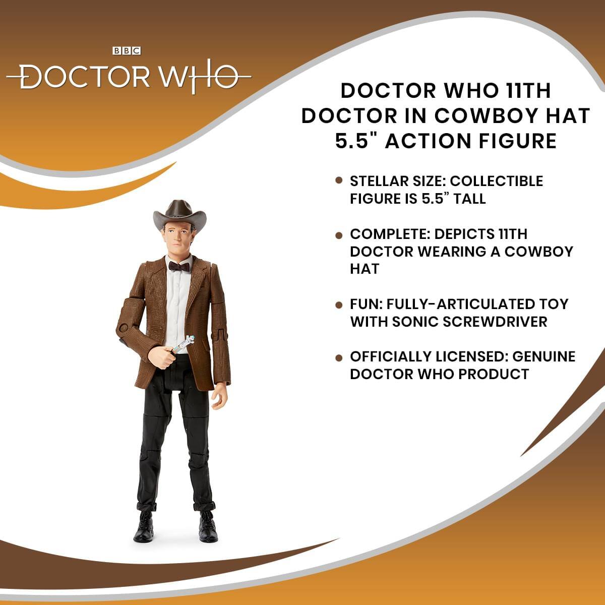DOCTOR WHO 11TH DOCTOR IN COWBOY HAT 5.5" ACTION FIGURE

- STELLAR SIZE: COLLECTIBLE FIGURE IS 5.5" TALL
- COMPLETE: DEPICTS 11TH DOCTOR WEARING A COWBOY HAT
- FUN: FULLY-ARTICULATED TOY WITH SONIC SCREWDRIVER
- OFFICIALLY LICENSED: GENUINE DOCTOR WHO PRODUCT