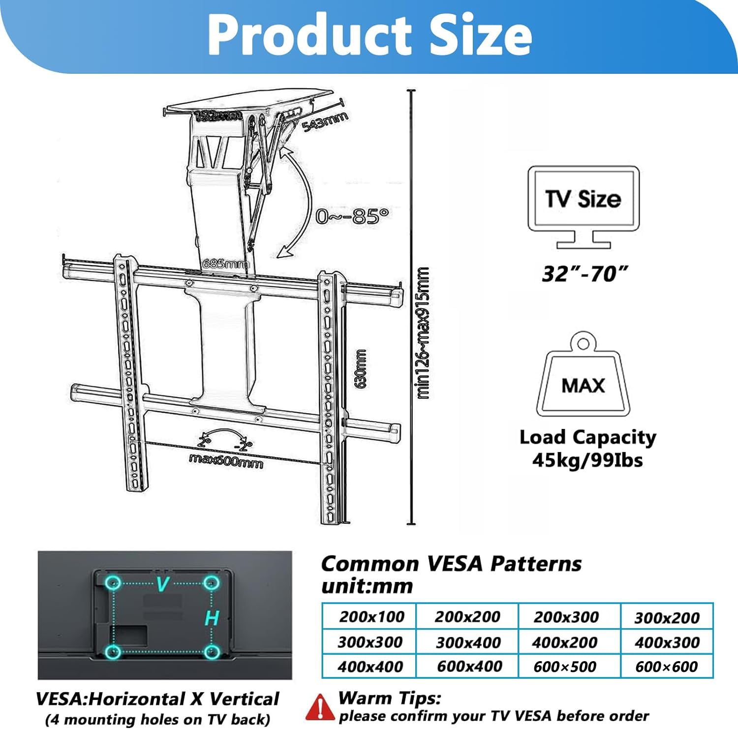**Product Size**

- **Product Size:**
  - Max: 543mm
  - Min: 630mm
  - Range: 0°~85°
  - Max: 500mm
  - Min: 126mm
  - Max: 915mm

- **TV Size:**
  - 32" - 70"

- **Load Capacity:**
  - 45kg / 99lbs

**Common VESA Patterns**
- Unit: mm
  - 200x100
  - 200x200
  - 200x300
  - 300x200
  - 300x300
  - 300x400
  - 400x200
  - 400x300
  - 400x400
  - 600x400
  - 600x500
  - 600x600

**VESA:**
-
