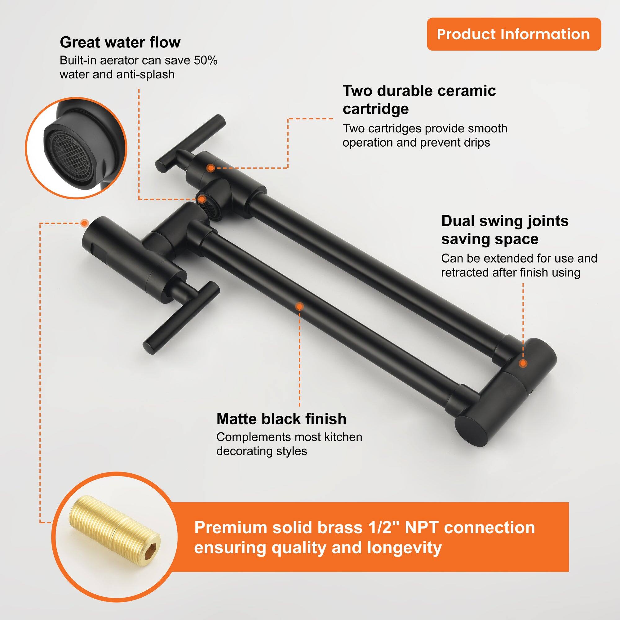 Great water flow  
Built-in aerator can save 50% water and anti-splash  

Two durable ceramic cartridge  
Two cartridges provide smooth operation and prevent drips  

Dual swing joints saving space  
Can be extended for use and retracted after finish using  

Matte black finish  
Complements most kitchen decorating styles  

Premium solid brass 1/2" NPT connection  
ensuring quality and longevity