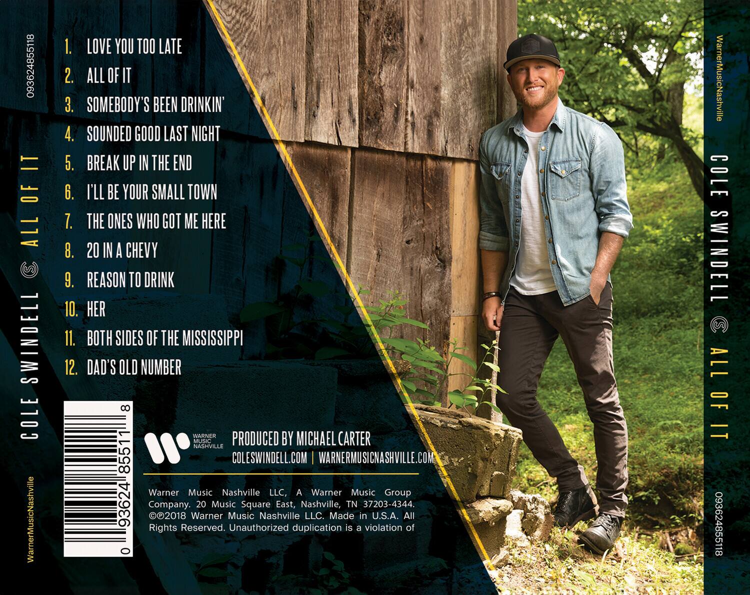 **Cole Swindell**  
**All Of It**

1. Love You Too Late  
2. All Of It  
3. Somebody's Been Drinkin'  
4. Sounded Good Last Night  
5. Break Up In The End  
6. I'll Be Your Small Town  
7. The Ones Who Got Me Here  
8. 20 In A Chevy  
9. Reason To Drink  
10. Her  
11. Both Sides Of The Mississippi  
12. Dad's Old Number  

Produced by Michael Carter  
ColeSwindell.com | WarnerMusicNashville.com  

Warner Music Nashville LLC, A Warner Music Group  
20 Music Square East, Nashville, TN 37203-4344  
©2018 Warner Music Nashville LLC. Made in U.S.A. All Rights Reserved. Unauthorized duplication is a violation of 093624855118  

Warner Music Nashville  
093624855118