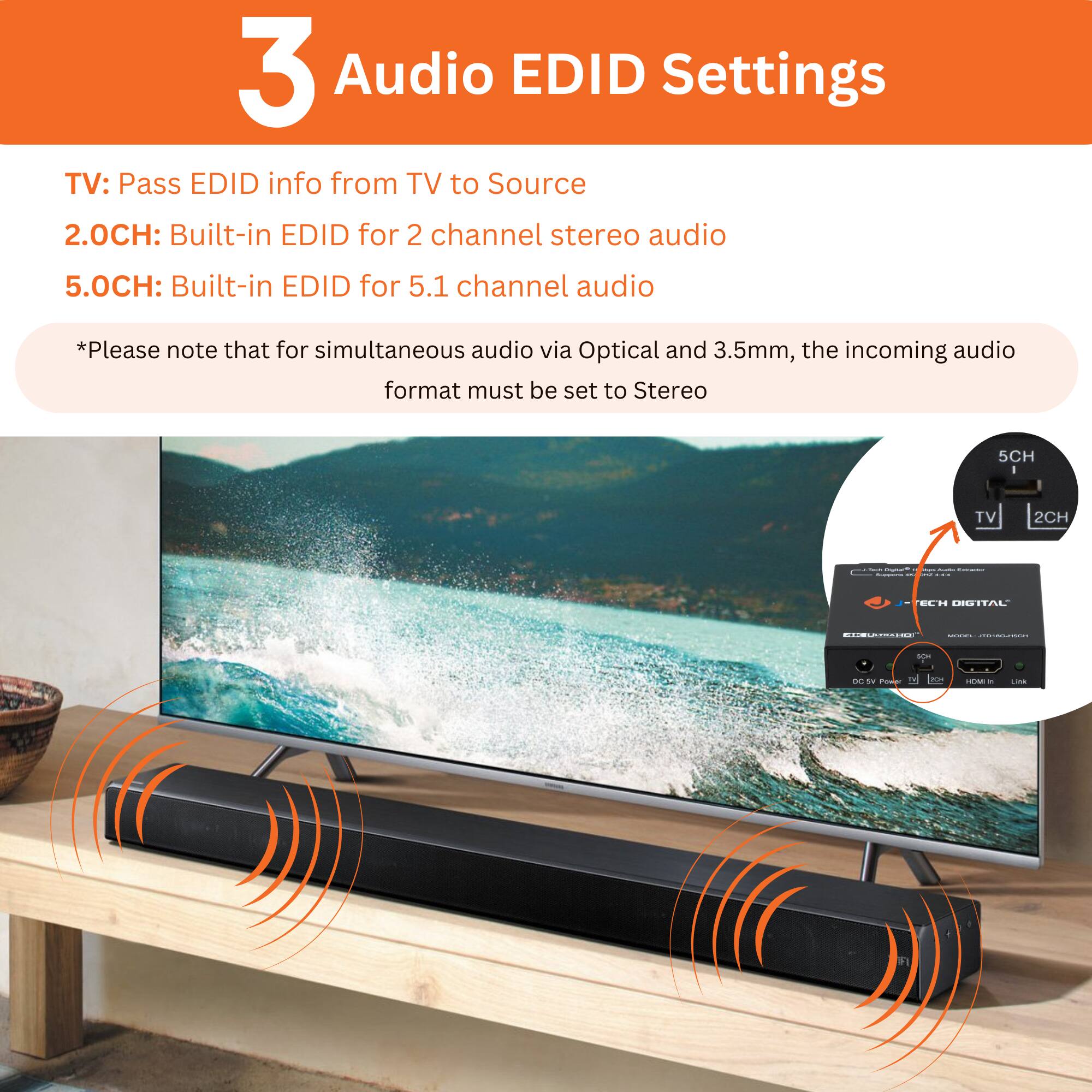 3 Audio EDID Settings
TV: Pass EDID info from TV to Source
2.0CH: Built-in EDID for 2 channel stereo audio
5.0CH: Built-in EDID for 5.1 channel audio
*Please note that for simultaneous audio via Optical and 3.5mm, the incoming audio format must be set to Stereo
TV 2CH : ECH LGITAL | | | com - Co - 2 -o -- - -