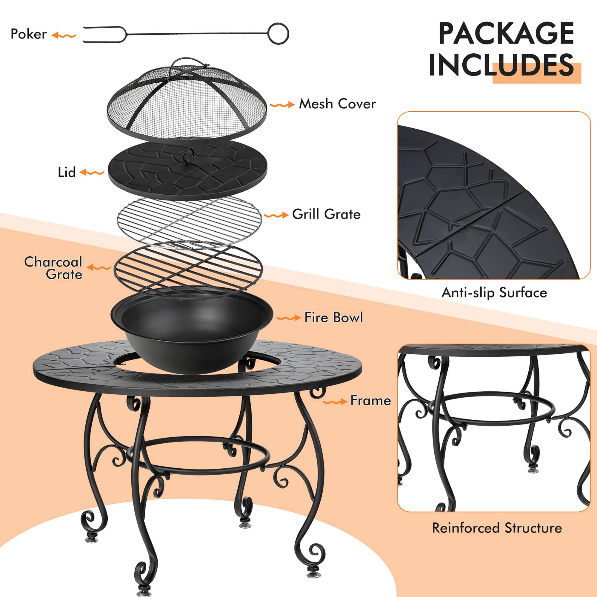 PACKAGE INCLUDES

- Poker
- Mesh Cover
- Lid
- Grill Grate
- Charcoal Grate
- Fire Bowl
- Frame
- Anti-slip Surface
- Reinforced Structure