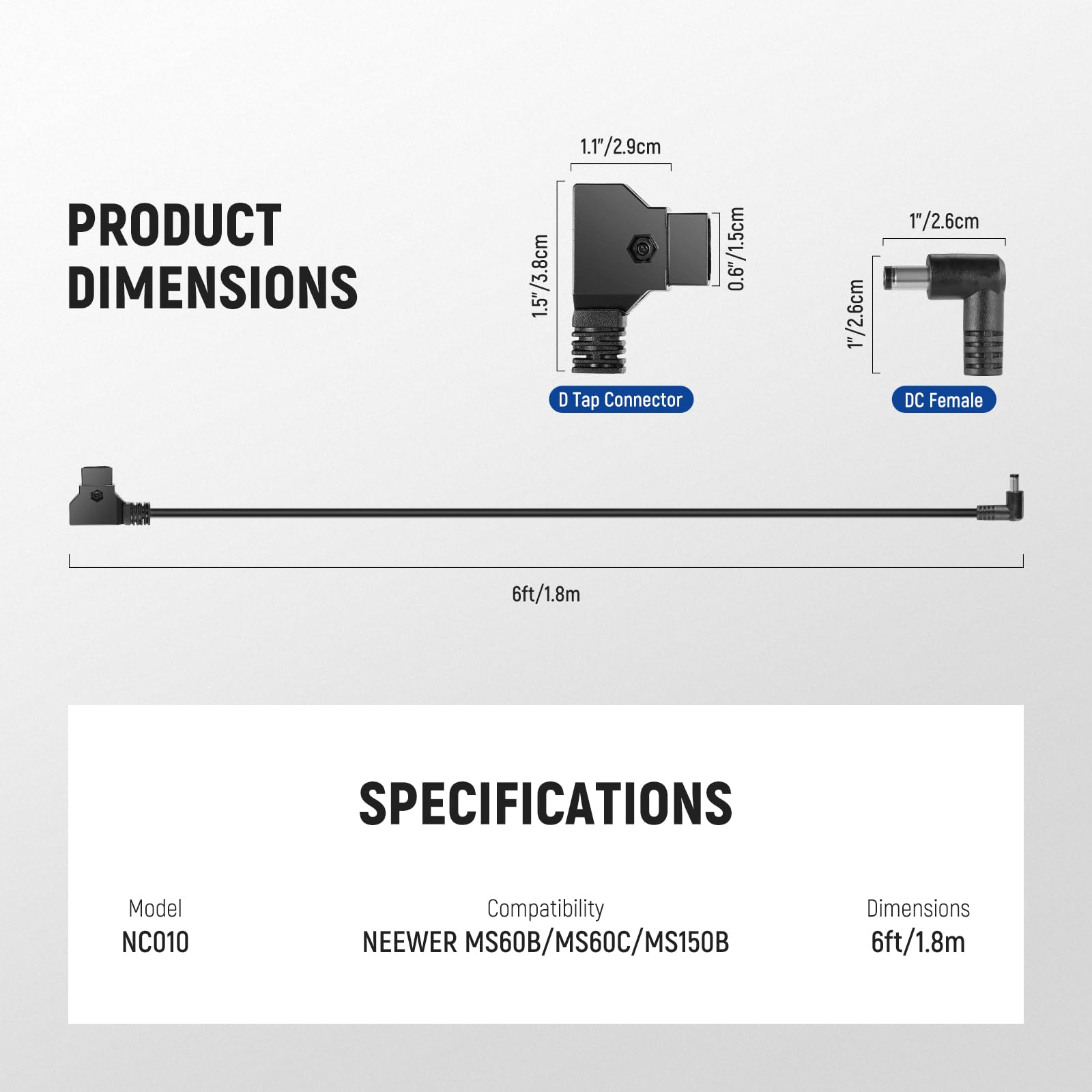 PRODUCT DIMENSIONS  
1.5"/3.8cm  
1.1"/2.9cm  
D Tap Connector  
0.6"/1.5cm  
1"/2.6cm  
DC Female  
6ft/1.8m  

SPECIFICATIONS  
Model: NC010  
Compatibility: NEEWER MS60B/MS60C/MS150B  
Dimensions: 6ft/1.8m