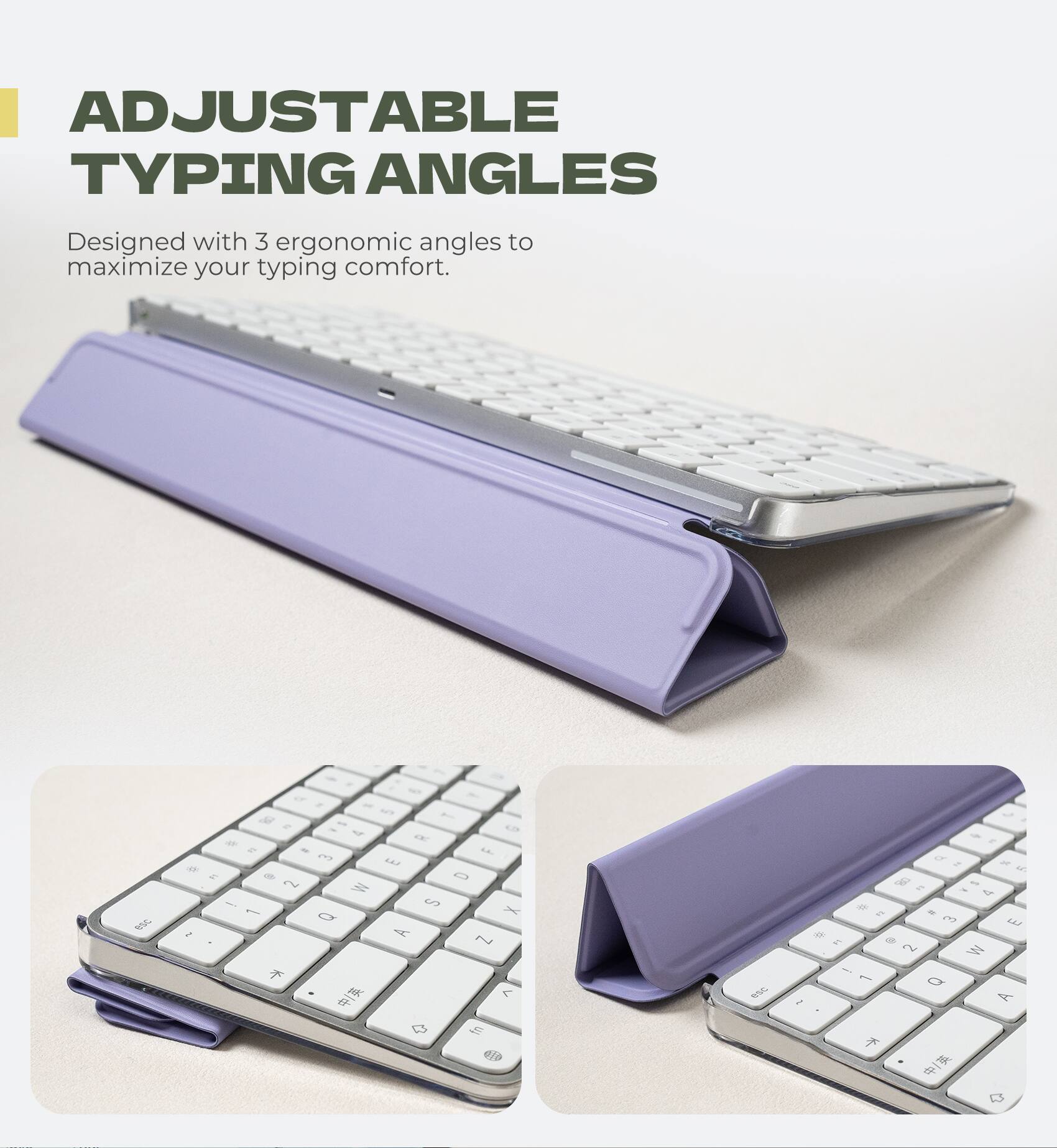 ADJUSTABLE TYPING ANGLES  
Designed with 3 ergonomic angles to maximize your typing comfort.