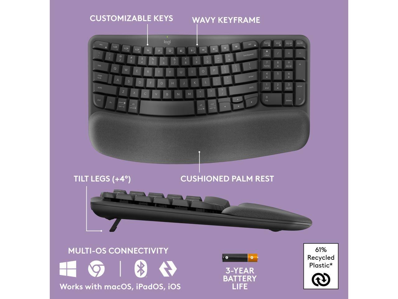 CUSTOMIZABLE KEYS  
WAVY KEYFRAME  

TILT LEGS (+4°)  
CUSHIONED PALM REST  

MULTI-OS CONNECTIVITY  
Works with macOS, iPadOS, iOS  

3-YEAR BATTERY LIFE  

61% Recycled Plastic*
