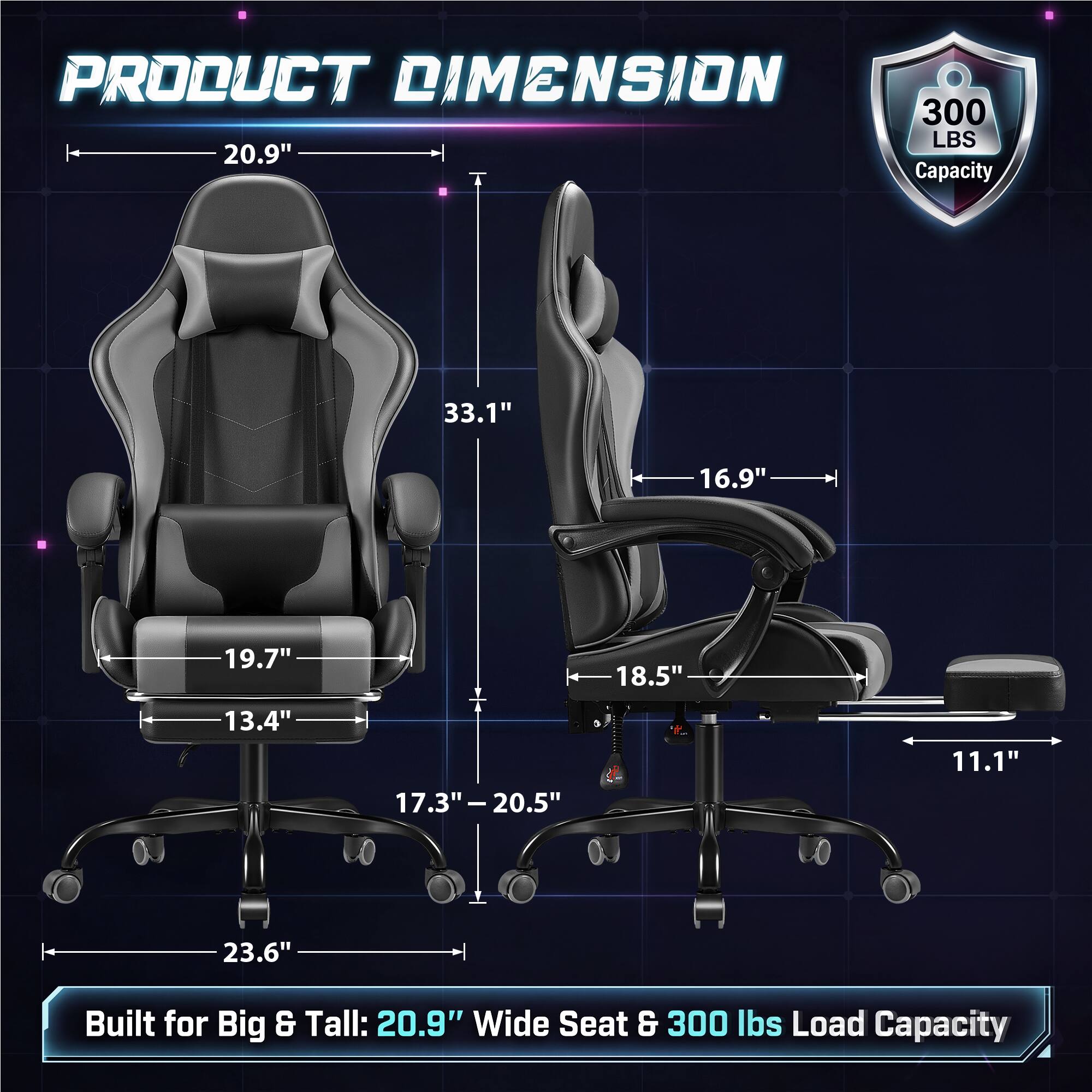 PRODUCT DIMENSION  
300 LBS 20.9" Capacity  
33.1"  
16.9"  
19.7"  
18.5"  
13.4"  
17.3" - 20.5"  
11.1"  
23.6"  
Built for Big & Tall: 20.9" Wide Seat & 300 lbs Load Capacity