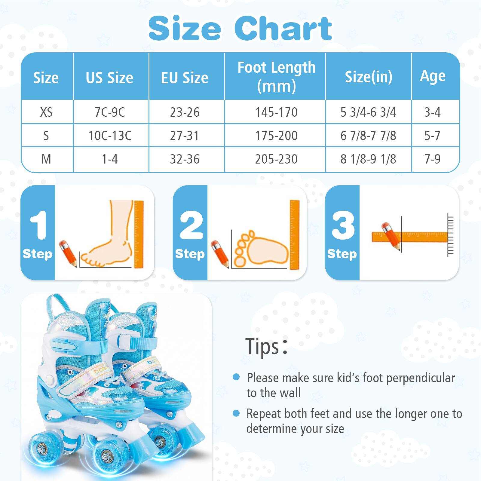 Size Chart

| Size | US Size | EU Size | Foot Length (mm) | Size (in) | Age |
|------|--------|--------|----------------|----------|-----|
| XS   | 7C-9C  | 23-26  | 145-170         | 5 3/4-6 3/4 | 3-4 |
| S    | 10C-13C| 27-31  | 175-200         | 6 7/8-7 7/8 | 5-7 |
| M    | 1-4   | 32-36  | 205-230         | 8 1/8-9 1/8 | 7-9 |

**Steps:**
1. Step 1
2. Step 2
3. Step 3

**Tips:**
- Please make sure kid's foot perpendicular to the wall
- Repeat both feet and use the longer one to determine your size