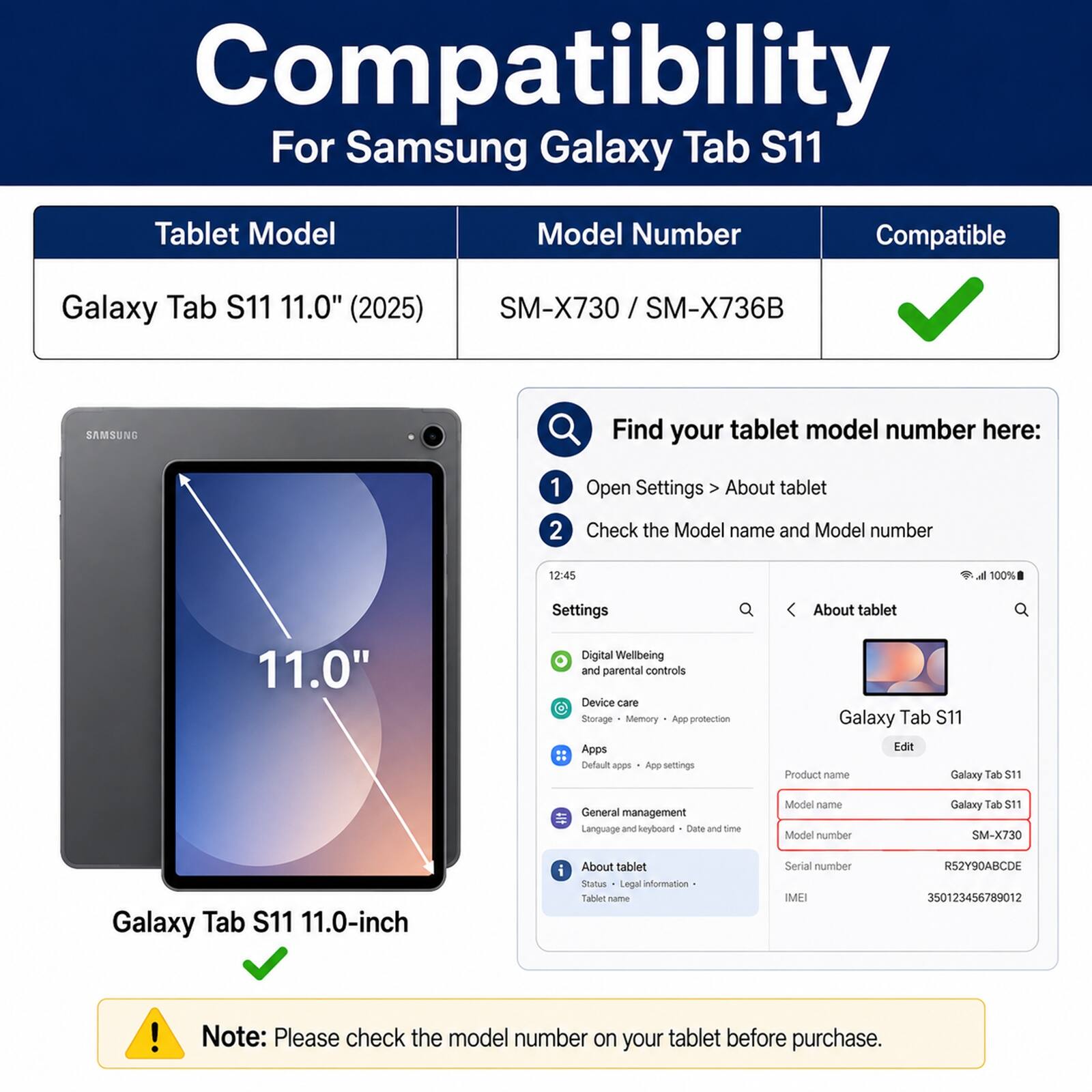 Compatibility For Samsung Galaxy Tab S11 Tablet Model Model Number Compatible Galaxy Tab S11 11.0" (2025) SM-X730 / SM-X736B SAMSUNG Find your tablet model number here: 1 Open Settings About tablet 2 Check the Model name and Model number 12:45 d 100% Settings About tablet 11.0" Digital Wellbeing and parental controls Device care Storage Memory App protection Apps Default R App settings Galaxy Tab S11 Edit Product name Galaxy Tab S11 General management Language and keyboard Date and time Model name Model number Galaxy Tab S11 SM-X730 Galaxy Tab S11 11.0-inch - About tablet Status Legal information Tablet name Serial number IMEI RS2Y90ABCDE 350123456789012 ! Note: Please check the model number on your tablet before purchase.