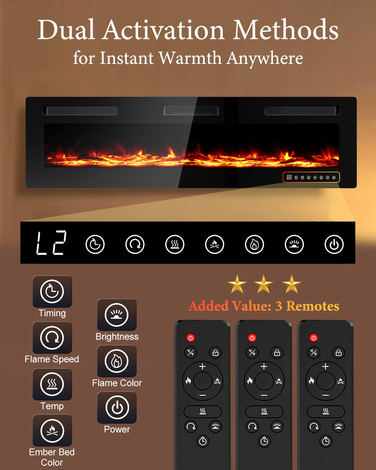 Dual Activation Methods for Instant Warmth Anywhere

L2 Timing
Added Value: 3 Remotes

Brightness Flame Speed
Flame Color
Temp
Power
Ember Bed Color