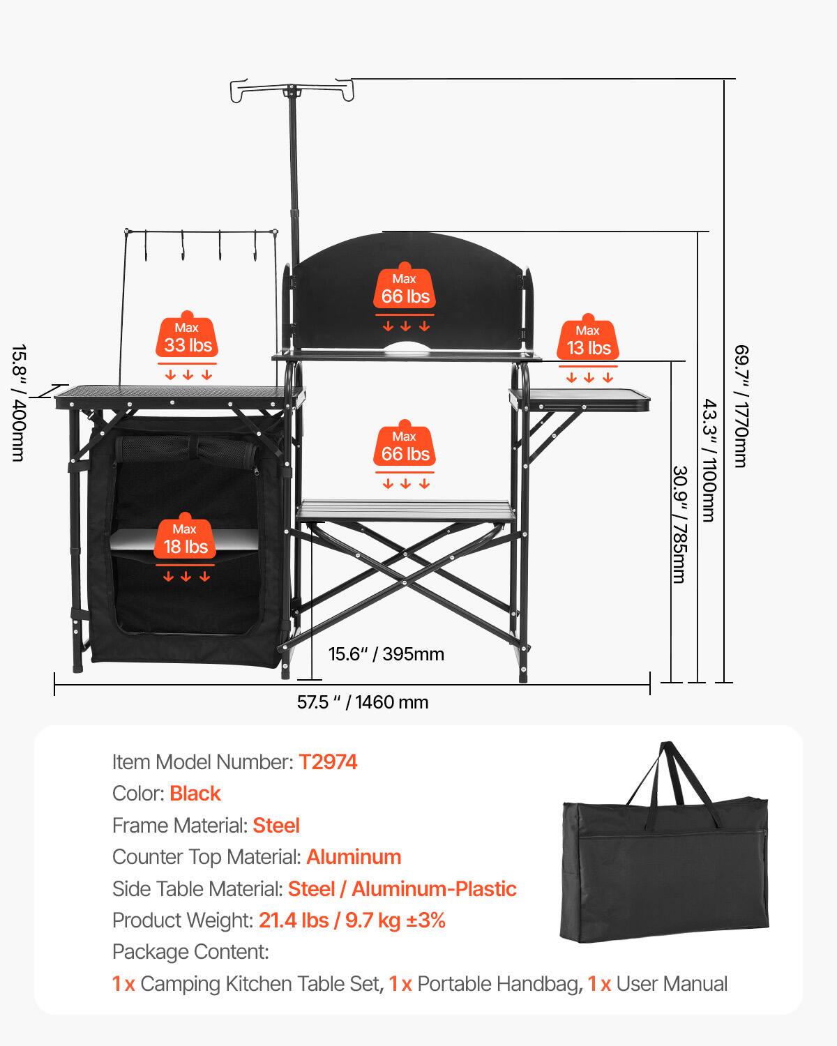 Max 66 lbs, Max 33 lbs, Max 18 lbs, Max 66 lbs, Max 13 lbs, 30.9" /785mm, 43.3" 1100mm, 69.7" / 1770mm, 15.6" / 395mm, 57.5 / 1460 mm, Item Model Number: T2974, Color: Black, Frame Material: Steel, Counter Top Material: Aluminum, Side Table Material: Steel / Aluminum-Plastic, Product Weight: 21.4 lbs / 9.7 kg, Package Content: 1x Camping Kitchen Table Set, 1x Portable Handbag, 1x User Manual