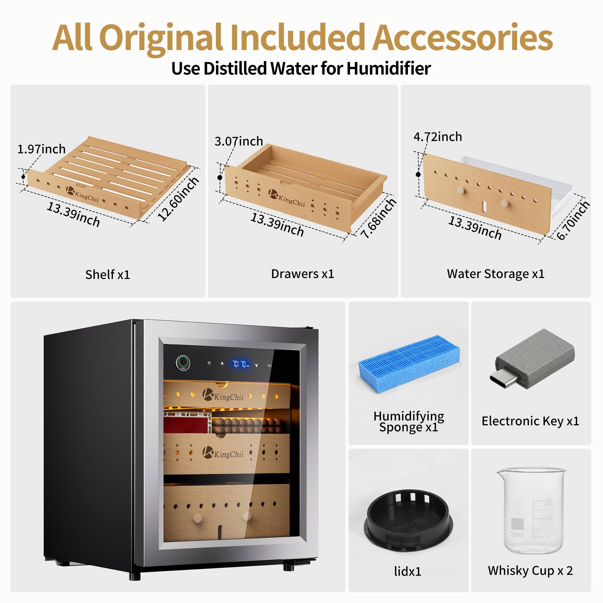 All Original Included Accessories Use Distilled Water for Humidifier

1.97inch KingChii 13.39inch Shelf x1
3.07inch 12.60inch 13.39inch KingChii Drawers x1
4.72inch .68inch 13.39inch Water Storage x1
6.70inch

A

1
a
KingChii
Humidifying Electronic Key x1 Sponge x1
KingChii
SKT-50
25ml
25 UNCE 25 !
lidx1
Whisky Cup X 2