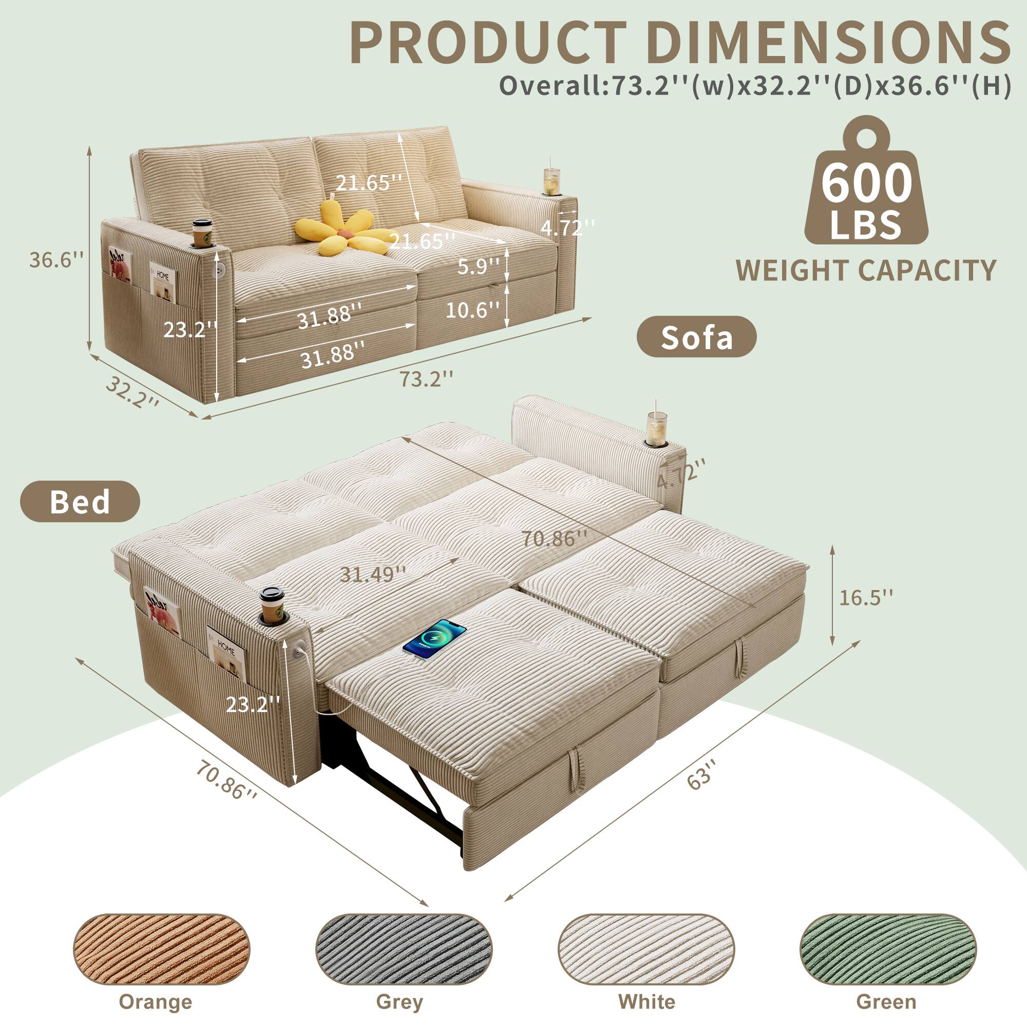 PRODUCT DIMENSIONS

Overall: 73.2" (w) x 32.2" (D) x 36.6" (H)

Sofa:
- 36.6"
- 21.65"
- 5.9"
- 31.88"
- 10.6"
- 31.88"
- 73.2"
- 70.86"
- 70"
- 31.49"

Bed:
- 4.72"
- 21.65"
- 5.9"
- 31.88"
- 10.6"
- 31.88"
- 73.2"
- 70.86"
- 63"

WEIGHT CAPACITY: 600 LBS

Colors: Orange, Grey, White, Green